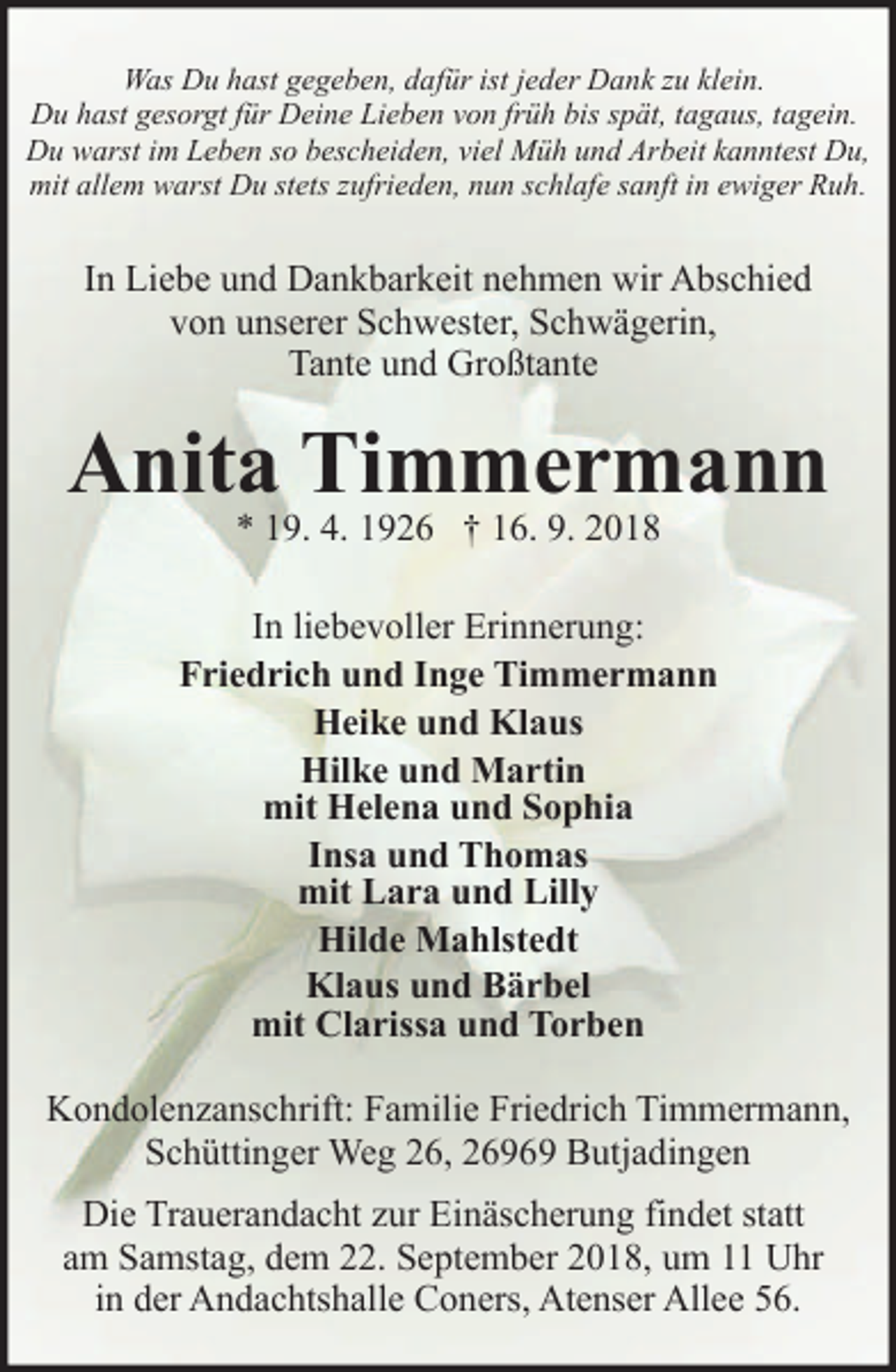 <p>Was Du hast gegeben, dafür ist jeder Dank zu klein.<br />Du hast gesorgt für Deine Lieben von früh bis spät, tagaus, tagein.<br />Du warst im Leben so bescheiden, viel Müh und Arbeit kanntest Du,<br />mit allem warst Du stets zufrieden, nun schlafe sanft in ewiger Ruh.</p><p>In Liebe und Dankbarkeit nehmen wir Abschied<br />von unserer Schwester, Schwägerin,<br />Tante und Großtante</p><p>Anita Timmermann<br />* 19. 4. 1926 † 16. 9. 2018</p><p>In liebevoller Erinnerung:<br />Friedrich und Inge Timmermann<br />Heike und Klaus<br />Hilke und Martin<br />mit Helena und Sophia<br />Insa und Thomas<br />mit Lara und Lilly<br />Hilde Mahlstedt<br />Klaus und Bärbel<br />mit Clarissa und Torben</p><p>Kondolenzanschrift: Familie Friedrich Timmermann,<br />Schüttinger Weg 26, 26969 Butjadingen<br />Die Trauerandacht zur Einäscherung findet statt<br />am Samstag, dem 22. September 2018, um 11 Uhr<br />in der Andachtshalle Coners, Atenser Allee 56.</p>