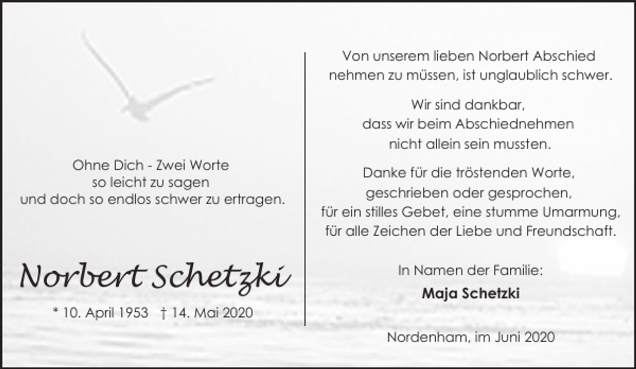 <p>Von unserem lieben Norbert Abschied<br />nehmen zu müssen, ist unglaublich schwer.<br />Wir sind dankbar,<br />dass wir beim Abschiednehmen<br />nicht allein sein mussten.<br />Ohne Dich - Zwei Worte<br />so leicht zu sagen<br />und doch so endlos schwer zu ertragen.</p><p>Norbert Schetzki<br />* 10. April 1953 † 14. Mai 2020</p><p>Danke für die tröstenden Worte,<br />geschrieben oder gesprochen,<br />für ein stilles Gebet, eine stumme Umarmung,<br />für alle Zeichen der Liebe und Freundschaft.<br />In Namen der Familie:</p><p>Maja Schetzki<br />Nordenham, im Juni 2020</p>