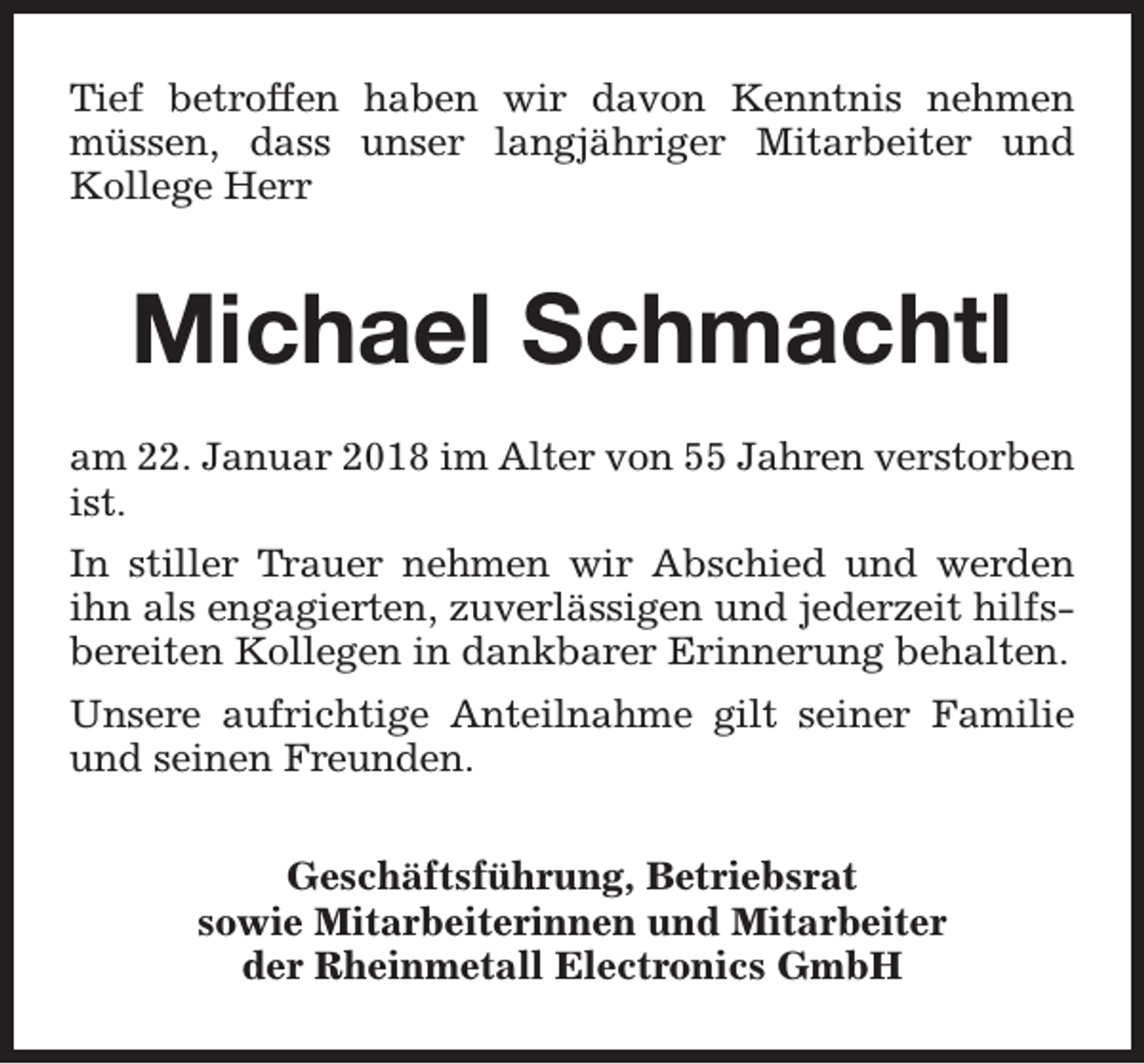 <p>Tief betroffen haben wir davon Kenntnis nehmen<br />müssen, dass unser langjähriger Mitarbeiter und<br />Kollege Herr</p><p>Michael Schmachtl<br />am 22. Januar 2018 im Alter von 55 Jahren verstorben<br />ist.<br />In stiller Trauer nehmen wir Abschied und werden<br />ihn als engagierten, zuverlässigen und jederzeit hilfsbereiten Kollegen in dankbarer Erinnerung behalten.<br />Unsere aufrichtige Anteilnahme gilt seiner Familie<br />und seinen Freunden.<br />Geschäftsführung, Betriebsrat<br />sowie Mitarbeiterinnen und Mitarbeiter<br />der Rheinmetall Electronics GmbH</p>