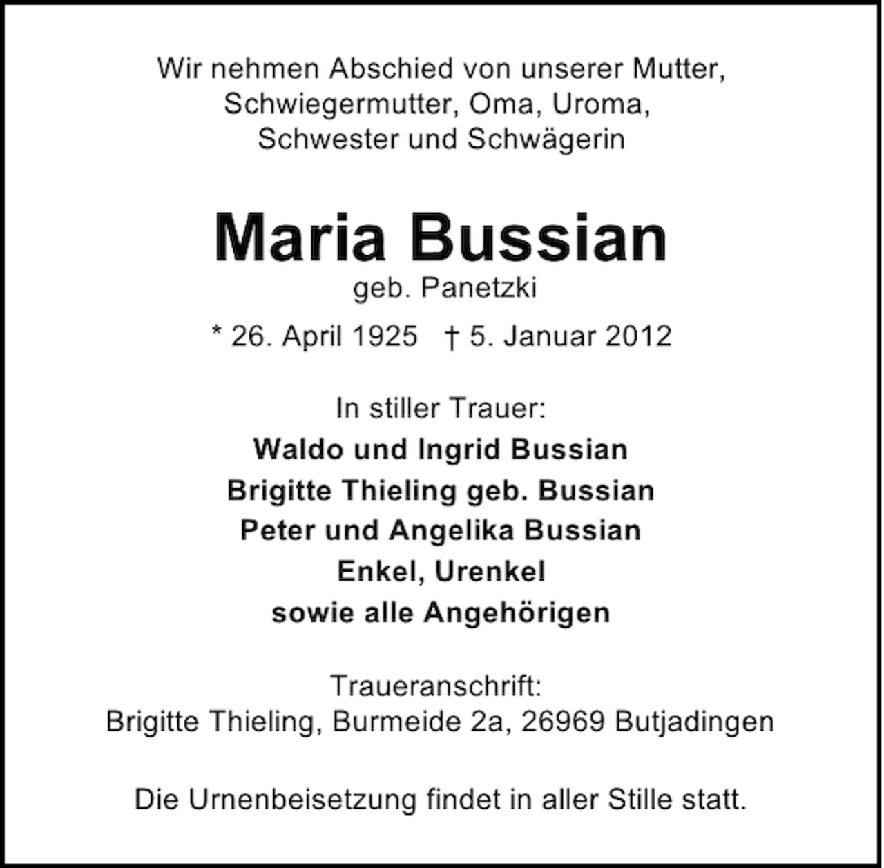 <p>Wir nehmen Abschied von unserer Mutter,<br />Schwiegermutter, Oma, Uroma,<br />Schwester und Schwägerin</p><p>Maria Bussian<br />geb. Panetzki<br />* 26. April 1925 † 5. Januar 2012<br />In stiller Trauer:<br />Waldo und Ingrid Bussian<br />Brigitte Thieling geb. Bussian<br />Peter und Angelika Bussian<br />Enkel, Urenkel<br />sowie alle Angehörigen<br />Traueranschrift:<br />Brigitte Thieling, Burmeide 2a, 26969 Butjadingen<br />Die Urnenbeisetzung findet in aller Stille statt.</p>