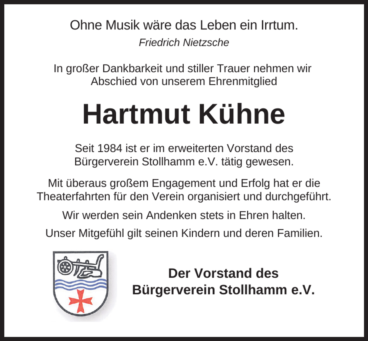<p>Ohne Musik wäre das Leben ein Irrtum.<br />Friedrich Nietzsche</p><p>In großer Dankbarkeit und stiller Trauer nehmen wir<br />Abschied von unserem Ehrenmitglied</p><p>Hartmut Kühne<br />Seit 1984 ist er im erweiterten Vorstand des<br />Bürgerverein Stollhamm e.V. tätig gewesen.<br />Mit überaus großem Engagement und Erfolg hat er die<br />Theaterfahrten für den Verein organisiert und durchgeführt.<br />Wir werden sein Andenken stets in Ehren halten.<br />Unser Mitgefühl gilt seinen Kindern und deren Familien.</p><p>Der Vorstand des<br />Bürgerverein Stollhamm e.V.</p>