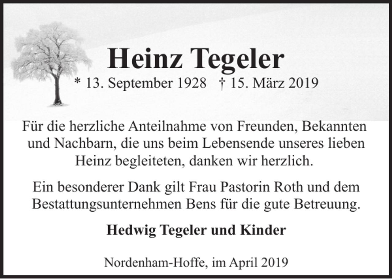 <p>Heinz Tegeler</p><p>* 13. September 1928 † 15. März 2019<br />Für die herzliche Anteilnahme von Freunden, Bekannten<br />und Nachbarn, die uns beim Lebensende unseres lieben<br />Heinz begleiteten, danken wir herzlich.<br />Ein besonderer Dank gilt Frau Pastorin Roth und dem<br />Bestattungsunternehmen Bens für die gute Betreuung.<br />Hedwig Tegeler und Kinder<br />Nordenham-Hoffe, im April 2019</p>