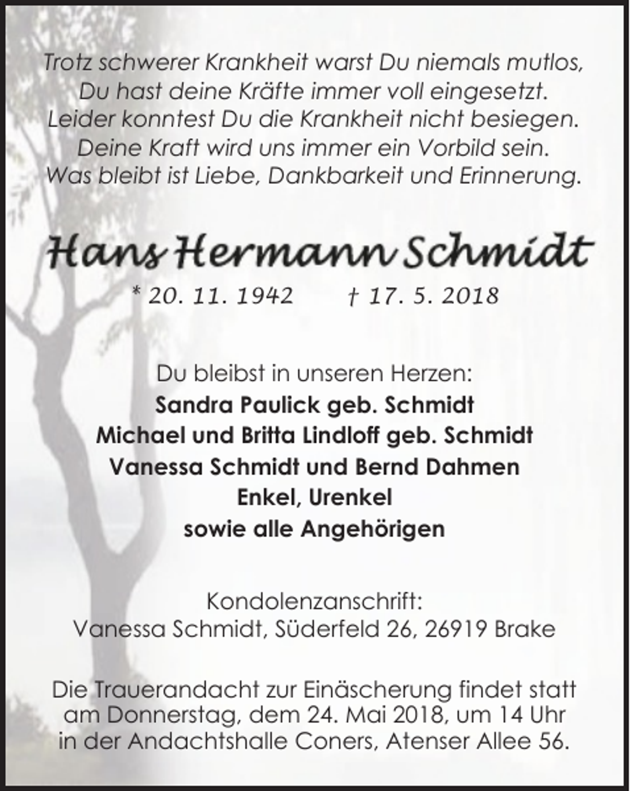 <p>Trotz schwerer Krankheit warst Du niemals mutlos,<br />Du hast deine Kräfte immer voll eingesetzt.<br />Leider konntest Du die Krankheit nicht besiegen.<br />Deine Kraft wird uns immer ein Vorbild sein.<br />Was bleibt ist Liebe, Dankbarkeit und Erinnerung.</p><p>* 20. 11. 1942</p><p>† 17. 5. 2018</p><p>Du bleibst in unseren Herzen:<br />Sandra Paulick geb. Schmidt<br />Michael und Britta Lindloff geb. Schmidt<br />Vanessa Schmidt und Bernd Dahmen<br />Enkel, Urenkel<br />sowie alle Angehörigen<br />Kondolenzanschrift:<br />Vanessa Schmidt, Süderfeld 26, 26919 Brake<br />Die Trauerandacht zur Einäscherung findet statt<br />am Donnerstag, dem 24. Mai 2018, um 14 Uhr<br />in der Andachtshalle Coners, Atenser Allee 56.</p>