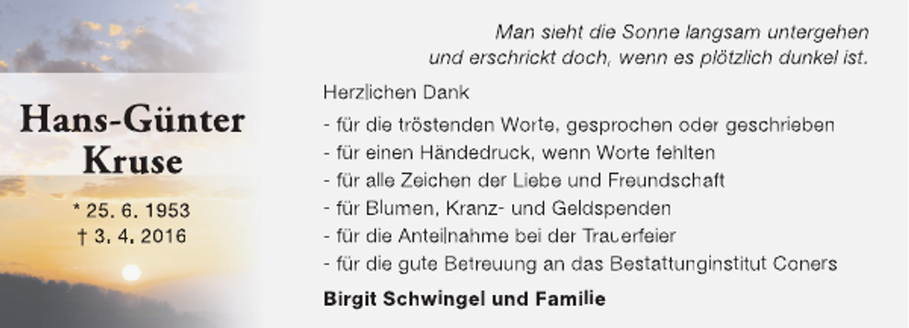 <p>Man sieht die Sonne langsam untergehen<br />und erschrickt doch, wenn es plötzlich dunkel ist.</p><p>Hans-Günter<br />Kruse<br />* 25. 6. 1953<br />† 3. 4. 2016</p><p>Herzlichen Dank<br />- für die tröstenden Worte, gesprochen oder geschrieben<br />- für einen Händedruck, wenn Worte fehlten<br />- für alle Zeichen der Liebe und Freundschaft<br />- für Blumen, Kranz- und Geldspenden<br />- für die Anteilnahme bei der Trauerfeier<br />- für die gute Betreuung an das Bestattunginstitut Coners<br />Birgit Schwingel und Familie</p>