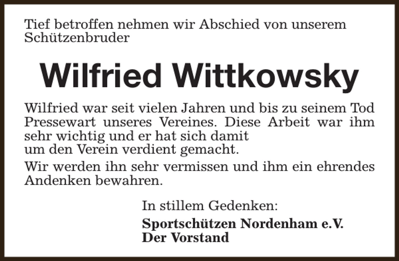 <p>Tief betroffen nehmen wir Abschied von unserem<br />Schützenbruder</p><p>Wilfried Wittkowsky</p><p>Wilfried war seit vielen Jahren und bis zu seinem Tod<br />Pressewart unseres Vereines. Diese Arbeit war ihm<br />sehr wichtig und er hat sich damit<br />um den Verein verdient gemacht.<br />Wir werden ihn sehr vermissen und ihm ein ehrendes<br />Andenken bewahren.<br />In stillem Gedenken:<br />Sportschützen Nordenham e.V.<br />Der Vorstand</p>
