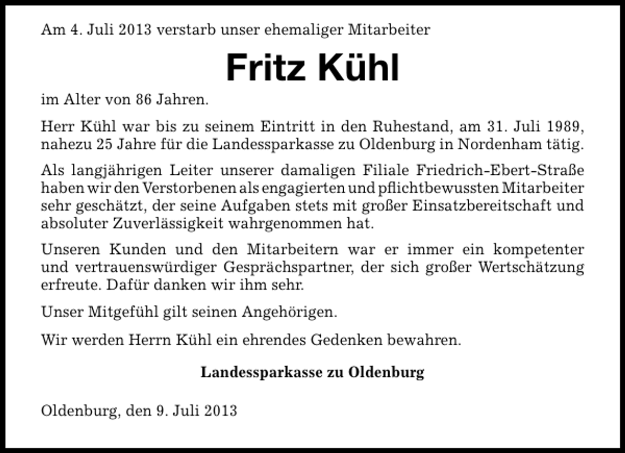 <p>Am 4. Juli 2013 verstarb unser ehemaliger Mitarbeiter</p><p>im Alter von 86 Jahren.</p><p>Fritz Kühl</p><p>Herr Kühl war bis zu seinem Eintritt in den Ruhestand, am 31. Juli 1989,<br />nahezu 25 Jahre für die Landessparkasse zu Oldenburg in Nordenham tätig.<br />Als langjährigen Leiter unserer damaligen Filiale Friedrich-Ebert-Straße<br />haben wir den Verstorbenen als engagierten und pﬂichtbewussten Mitarbeiter<br />sehr geschätzt, der seine Aufgaben stets mit großer Einsatzbereitschaft und<br />absoluter Zuverlässigkeit wahrgenommen hat.<br />Unseren Kunden und den Mitarbeitern war er immer ein kompetenter<br />und vertrauenswürdiger Gesprächspartner, der sich großer Wertschätzung<br />erfreute. Dafür danken wir ihm sehr.<br />Unser Mitgefühl gilt seinen Angehörigen.<br />Wir werden Herrn Kühl ein ehrendes Gedenken bewahren.<br />Landessparkasse zu Oldenburg<br />Oldenburg, den 9. Juli 2013</p>