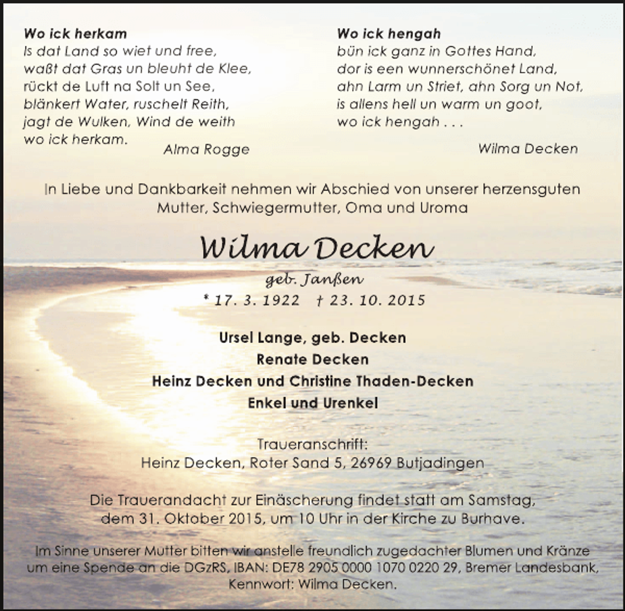 <p>Wo ick herkam<br />Is dat Land so wiet und free,<br />waßt dat Gras un bleuht de Klee,<br />rückt de Luft na Solt un See,<br />blänkert Water, ruschelt Reith,<br />jagt de Wulken, Wind de weith<br />wo ick herkam.<br />Alma Rogge</p><p>Wo ick hengah<br />bün ick ganz in Gottes Hand,<br />dor is een wunnerschönet Land,<br />ahn Larm un Striet, ahn Sorg un Not,<br />is allens hell un warm un goot,<br />wo ick hengah . . .<br />Wilma Decken</p><p>In Liebe und Dankbarkeit nehmen wir Abschied von unserer herzensguten<br />Mutter, Schwiegermutter, Oma und Uroma</p><p>Wilma Decken<br />ilm<br />lma ecken<br />cke<br />geb anß n<br />geb Janßen<br />eb.<br />nßen<br />* 17. 3. 1922 † 23. 10. 2015</p><p>Ursel Lange, geb. Decken<br />Renate Decken<br />Heinz Decken und Christine Thaden-Decken<br />Enkel und Urenkel<br />Traueranschrift:<br />Heinz Decken, Roter Sand 5, 26969 Butjadingen<br />Die Trauerandacht zur Einäscherung findet statt am Samstag,<br />dem 31. Oktober 2015, um 10 Uhr in der Kirche zu Burhave.<br />Im Sinne unserer Mutter bitten wir anstelle freundlich zugedachter Blumen und Kränze<br />um eine Spende an die DGzRS, IBAN: DE78 2905 0000 107220 29, Bremer Landesbank,<br />Kennwort: Wilma Decken.</p>