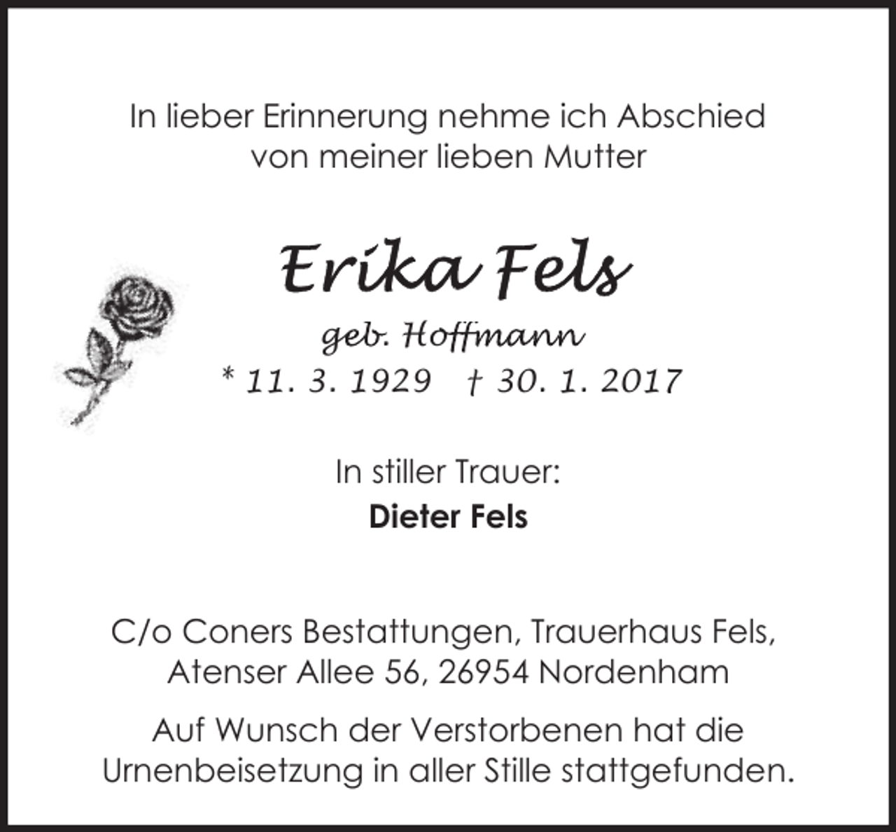 <p>In lieber Erinnerung nehme ich Abschied<br />von meiner lieben Mutter</p>
<p>geb. Hof<br />ge<br />offmann<br />* 11. 3. 1929</p>
<p>† 30. 1. 2017</p>
<p>In stiller Trauer:<br />Dieter Fels<br />C/o Coners Bestattungen, Trauerhaus Fels,<br />Atenser Allee 56, 26954 Nordenham<br />Auf Wunsch der Verstorbenen hat die<br />Urnenbeisetzung in aller Stille stattgefunden.</p>
