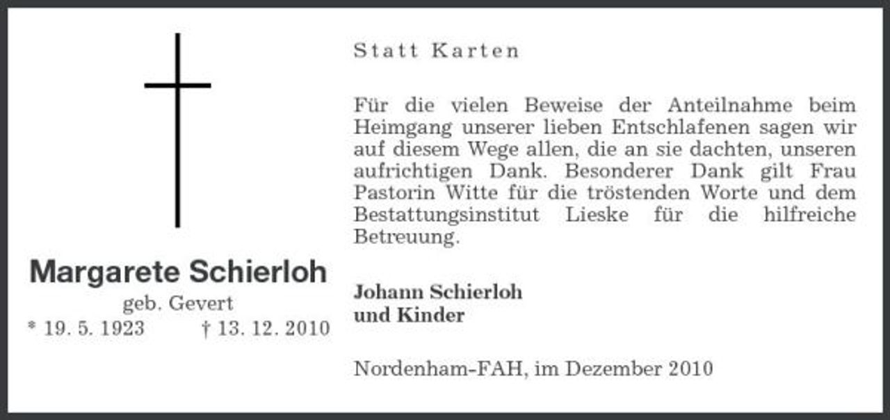 <p>Statt Karten Für die vielen Beweise der Anteilnahme beim Heimgang unserer lieben Entschlafenen sagen wir auf diesem Wege allen, die an sie dachten, unseren aufrichtigen Dank. Besonderer Dank gilt Frau Pastorin Witte für die tröstenden Worte und dem Bestattungsinstitut Lieske für die hilfreiche Betreuung.</p><p>Margarete Schierloh<br />geb. Gevert * 19. 5. 1923 † 13. 12. 2010</p><p>Johann Schierloh und Kinder Nordenham-FAH, im Dezember 2010</p>