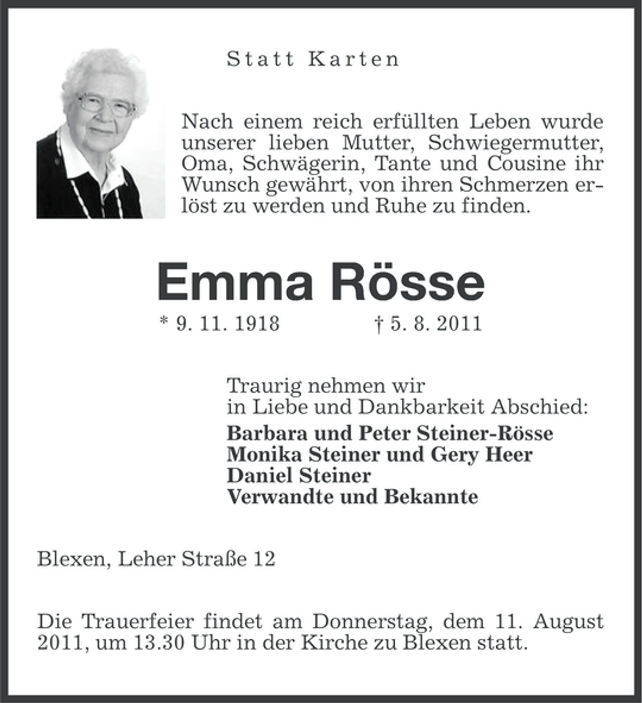 <p>Statt Karten<br />Nach einem reich erfüllten Leben wurde<br />unserer lieben Mutter, Schwiegermutter,<br />Oma, Schwägerin, Tante und Cousine ihr<br />Wunsch gewährt, von ihren Schmerzen erlöst zu werden und Ruhe zu finden.</p><p>Emma Rösse<br />* 9. 11. 1918</p><p>† 5. 8. 2011</p><p>Traurig nehmen wir<br />in Liebe und Dankbarkeit Abschied:<br />Barbara und Peter Steiner-Rösse<br />Monika Steiner und Gery Heer<br />Daniel Steiner<br />Verwandte und Bekannte<br />Blexen, Leher Straße 12<br />Die Trauerfeier findet am Donnerstag, dem 11. August<br />2011, um 13.30 Uhr in der Kirche zu Blexen statt.</p>