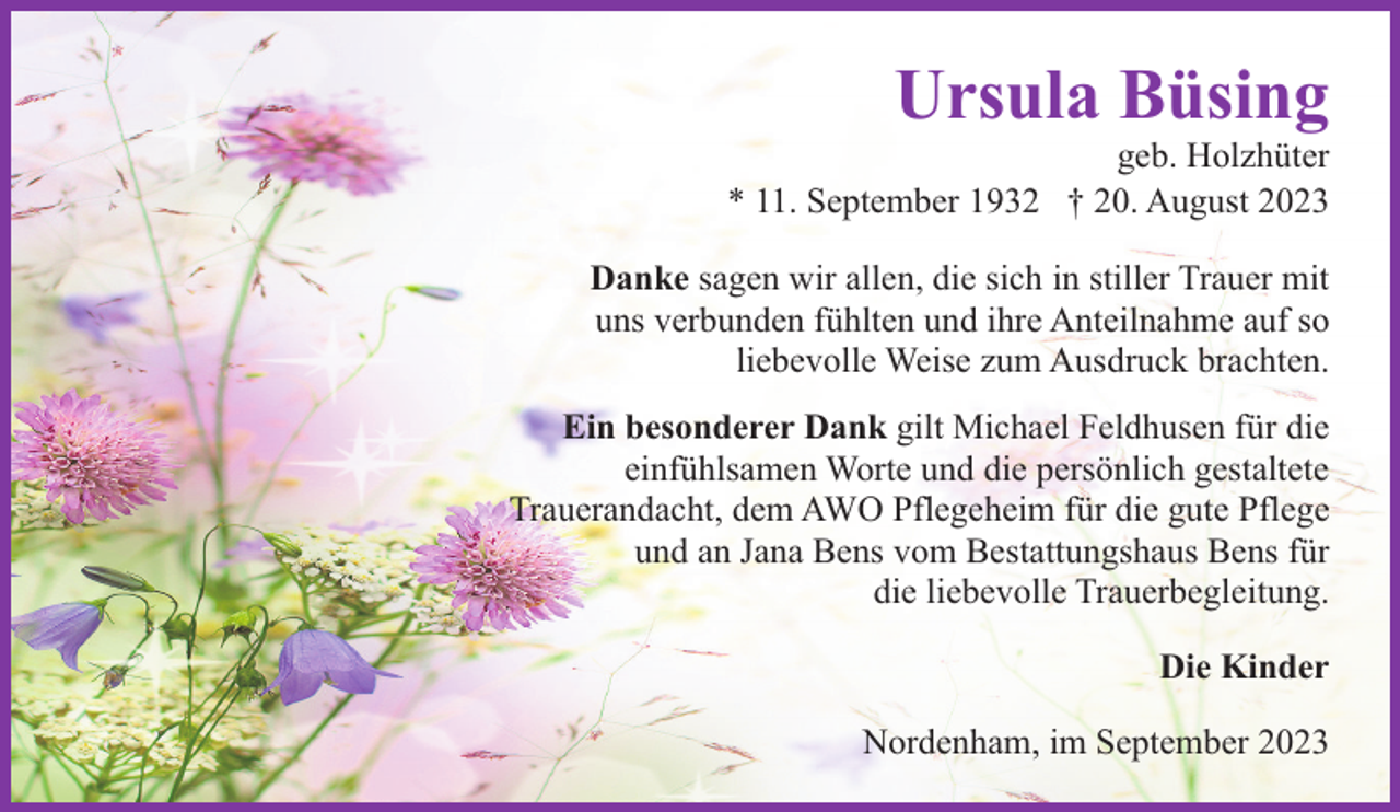 <p>Ursula Büsing</p><p>geb. Holzhüter<br />* 11. September 1932 † 20. August 2023<br />Danke sagen wir allen, die sich in stiller Trauer mit<br />uns verbunden fühlten und ihre Anteilnahme auf so<br />liebevolle Weise zum Ausdruck brachten.<br />Ein besonderer Dank gilt Michael Feldhusen für die<br />einfühlsamen Worte und die persönlich gestaltete<br />Trauerandacht, dem AWO Pflegeheim für die gute Pflege<br />und an Jana Bens vom Bestattungshaus Bens für<br />die liebevolle Trauerbegleitung.<br />Die Kinder<br />Nordenham, im September 2023</p>