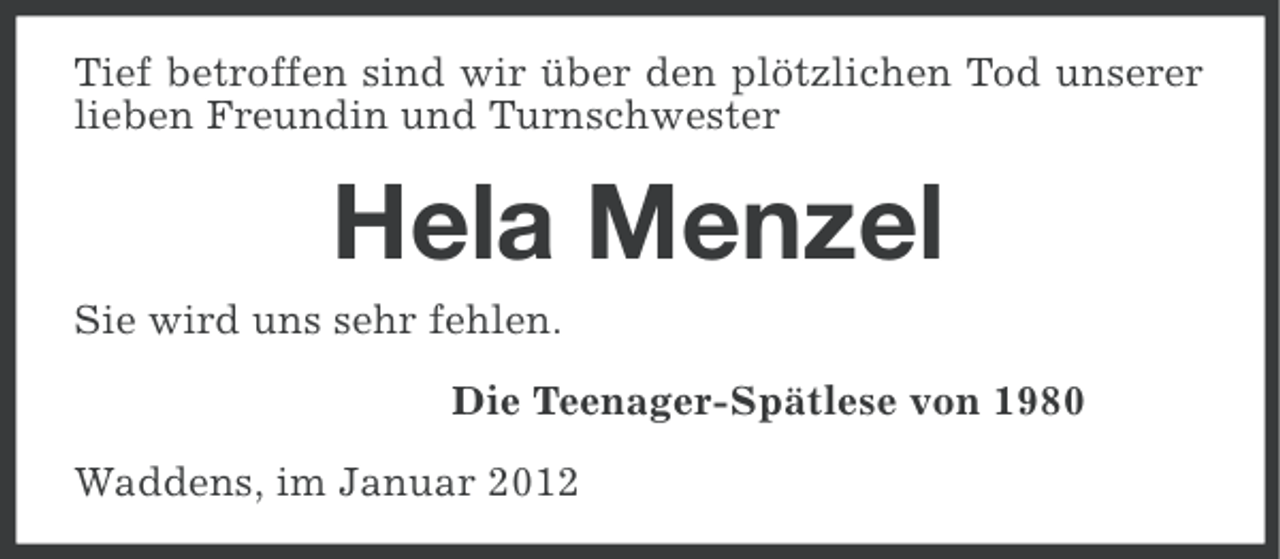 <p>Tief betroffen sind wir über den plötzlichen Tod unserer<br />lieben Freundin und Turnschwester</p><p>Hela Menzel<br />Sie wird uns sehr fehlen.<br />Die Teenager-Spätlese von 1980<br />Waddens, im Januar 2012</p>