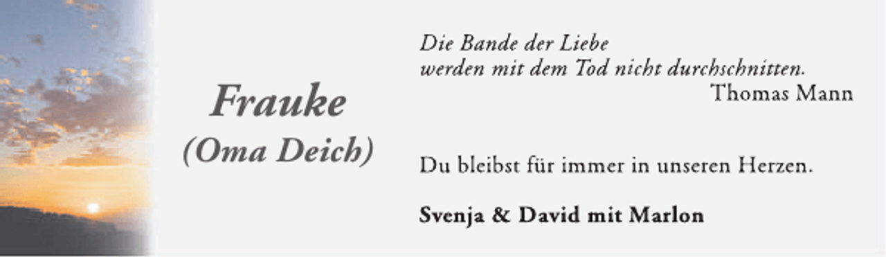 <p>Frauke</p><p>(Oma Deich)</p><p>Die Bande der Liebe<br />werden mit dem Tod nicht durchschnitten.<br />Thomas Mann<br />Du bleibst für immer in unseren Herzen.<br />Svenja &amp; David mit Marlon</p>