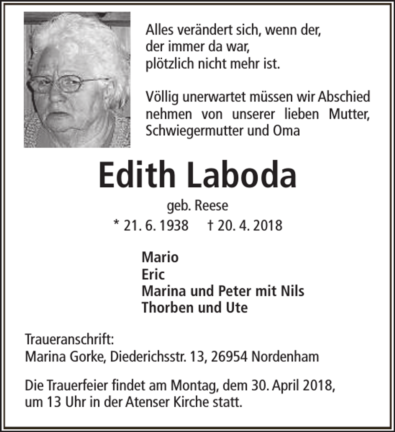 <p>Alles verändert sich, wenn der,<br />der immer da war,<br />plötzlich nicht mehr ist.<br />Völlig unerwartet müssen wir Abschied<br />nehmen von unserer lieben Mutter,<br />Schwiegermutter und Oma</p><p>Edith Laboda<br />geb. Reese<br />* 21. 6. 1938 † 20. 4. 2018</p><p>Mario<br />Eric<br />Marina und Peter mit Nils<br />Thorben und Ute<br />Traueranschrift:<br />Marina Gorke, Diederichsstr. 13, 26954 Nordenham<br />Die Trauerfeier findet am Montag, dem 30. April 2018,<br />um 13 Uhr in der Atenser Kirche statt.</p>