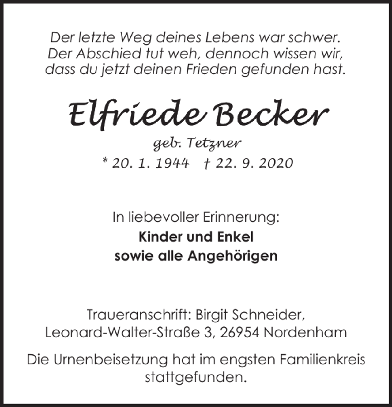 <p>Der letzte Weg deines Lebens war schwer.<br />Der Abschied tut weh, dennoch wissen wir,<br />dass du jetzt deinen Frieden gefunden hast.</p><p>geb. Tetzner<br />* 20. 1. 1944</p><p>† 22. 9. 2020</p><p>In liebevoller Erinnerung:<br />Kinder und Enkel<br />sowie alle Angehörigen</p><p>Traueranschrift: Birgit Schneider,<br />Leonard-Walter-Straße 3, 26954 Nordenham<br />Die Urnenbeisetzung hat im engsten Familienkreis<br />stattgefunden.</p>
