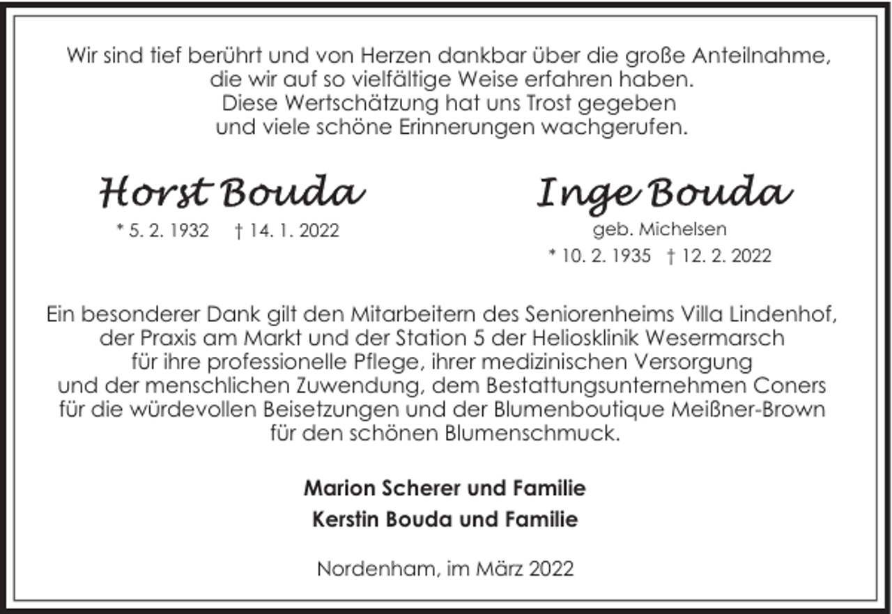 <p>Wir sind tief berührt und von Herzen dankbar über die große Anteilnahme,<br />die wir auf so vielfältige Weise erfahren haben.<br />Diese Wertschätzung hat uns Trost gegeben<br />und viele schöne Erinnerungen wachgerufen.</p><p>* 5. 2. 1932</p><p>† 14. 1. 2022</p><p>geb. Michelsen<br />* 10. 2. 1935 † 12. 2. 2022</p><p>Ein besonderer Dank gilt den Mitarbeitern des Seniorenheims Villa Lindenhof,<br />der Praxis am Markt und der Station 5 der Heliosklinik Wesermarsch<br />für ihre professionelle Pflege, ihrer medizinischen Versorgung<br />und der menschlichen Zuwendung, dem Bestattungsunternehmen Coners<br />für die würdevollen Beisetzungen und der Blumenboutique Meißner-Brown<br />für den schönen Blumenschmuck.<br />Marion Scherer und Familie<br />Kerstin Bouda und Familie<br />Nordenham, im März 2022</p>