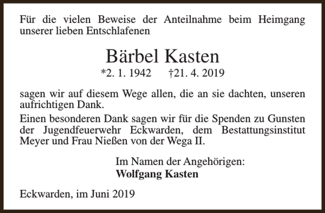 <p>Für die vielen Beweise der Anteilnahme beim Heimgang<br />unserer lieben Entschlafenen</p><p>Bärbel Kasten</p><p>*2. 1. 1942</p><p>†21. 4. 2019</p><p>sagen wir auf diesem Wege allen, die an sie dachten, unseren<br />aufrichtigen Dank.<br />Einen besonderen Dank sagen wir für die Spenden zu Gunsten<br />der Jugendfeuerwehr Eckwarden, dem Bestattungsinstitut<br />Meyer und Frau Nießen von der Wega II.<br />Im Namen der Angehörigen:<br />Wolfgang Kasten<br />Eckwarden, im Juni 2019</p>