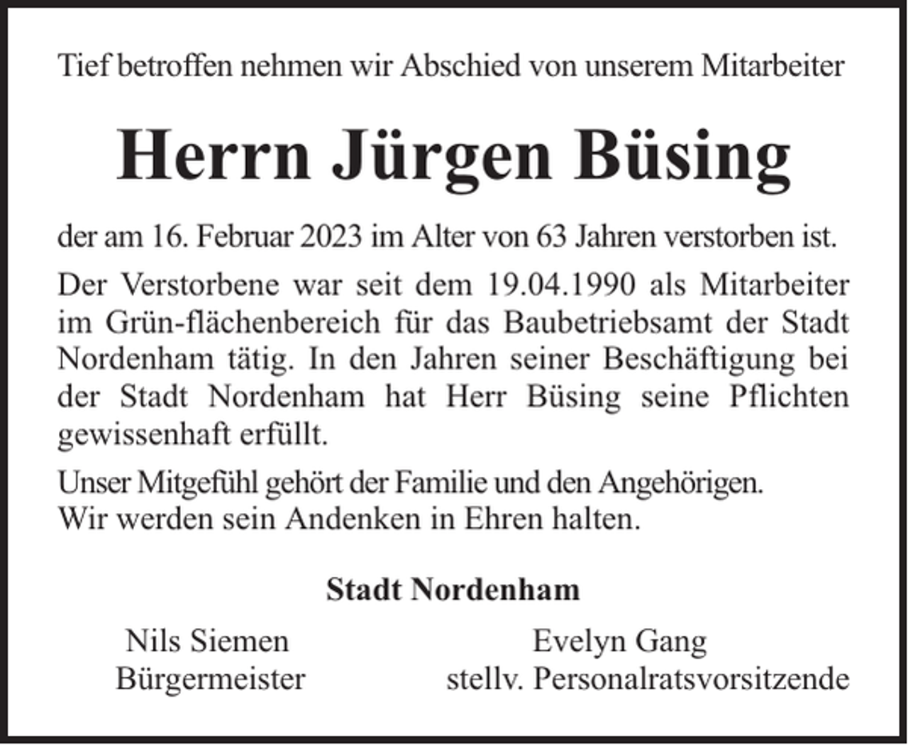 <p>Tief betroffen nehmen wir Abschied von unserem Mitarbeiter</p><p>Herrn Jürgen Büsing<br />der am 16. Februar 2023 im Alter von 63 Jahren verstorben ist.<br />Der Verstorbene war seit dem 19.04.1990 als Mitarbeiter<br />im Grün-flächenbereich für das Baubetriebsamt der Stadt<br />Nordenham tätig. In den Jahren seiner Beschäftigung bei<br />der Stadt Nordenham hat Herr Büsing seine Pflichten<br />gewissenhaft erfüllt.<br />Unser Mitgefühl gehört der Familie und den Angehörigen.<br />Wir werden sein Andenken in Ehren halten.<br />Stadt Nordenham<br />Nils Siemen<br />Bürgermeister</p><p>Evelyn Gang<br />stellv. Personalratsvorsitzende</p>