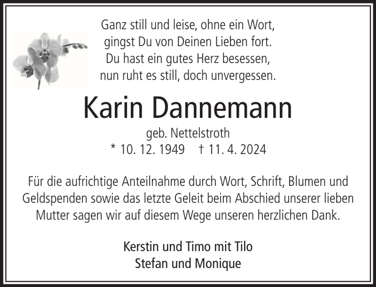 <p>Ganz still und leise, ohne ein Wort,<br />gingst Du von Deinen Lieben fort.<br />Du hast ein gutes Herz besessen,<br />nun ruht es still, doch unvergessen.</p><p>Karin Dannemann<br />geb. Nettelstroth<br />* 10. 12. 1949 † 11. 4. 2024</p><p>Für die aufrichtige Anteilnahme durch Wort, Schrift, Blumen und<br />Geldspenden sowie das letzte Geleit beim Abschied unserer lieben<br />Mutter sagen wir auf diesem Wege unseren herzlichen Dank.<br />Kerstin und Timo mit Tilo<br />Stefan und Monique</p>