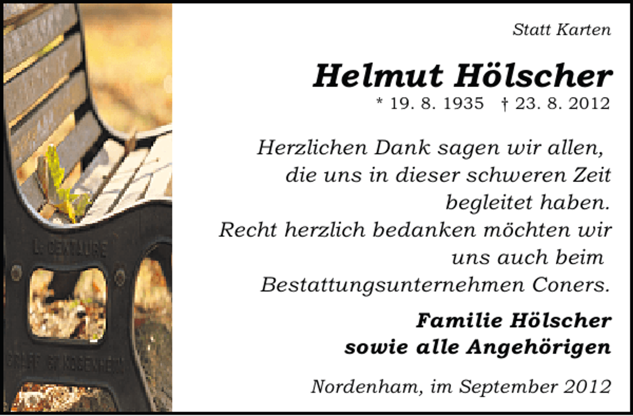 <p>Statt Karten</p>
<p>Helmut Hölscher</p>
<p>* 19. 8. 1935 † 23. 8. 2012</p>
<p>Herzlichen Dank sagen wir allen,<br />die uns in dieser schweren Zeit<br />begleitet haben.<br />Recht herzlich bedanken möchten wir<br />uns auch beim<br />Bestattungsunternehmen Coners.<br />Familie Hölscher<br />sowie alle Angehörigen<br />Nordenham, im September 2012</p>