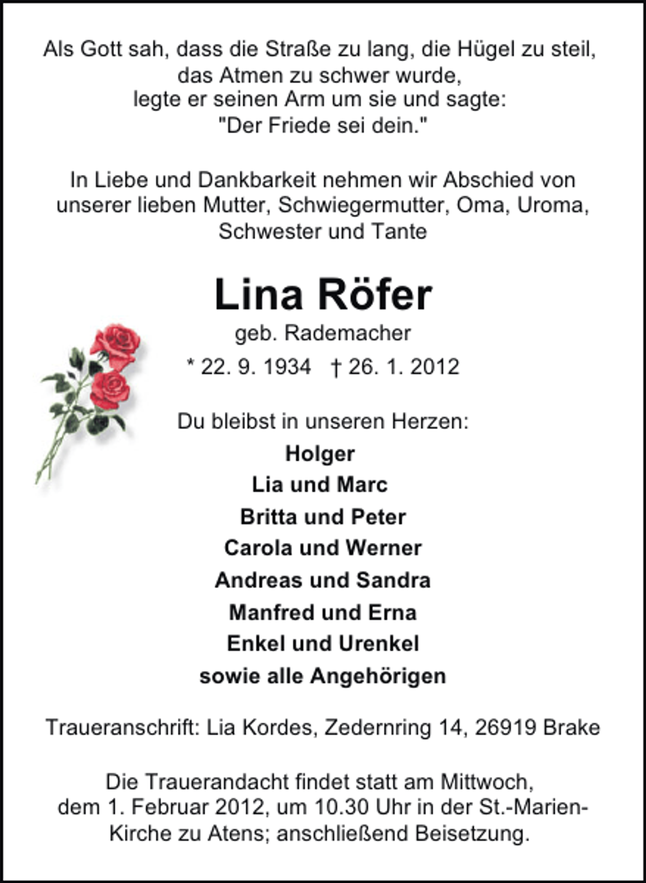 <p>Als Gott sah, dass die Straße zu lang, die Hügel zu steil,<br />das Atmen zu schwer wurde,<br />legte er seinen Arm um sie und sagte:<br />"Der Friede sei dein."<br />In Liebe und Dankbarkeit nehmen wir Abschied von<br />unserer lieben Mutter, Schwiegermutter, Oma, Uroma,<br />Schwester und Tante</p><p>Lina Röfer<br />geb. Rademacher<br />* 22. 9. 1934 † 26. 1. 2012<br />Du bleibst in unseren Herzen:<br />Holger<br />Lia und Marc<br />Britta und Peter<br />Carola und Werner<br />Andreas und Sandra<br />Manfred und Erna<br />Enkel und Urenkel<br />sowie alle Angehörigen<br />Traueranschrift: Lia Kordes, Zedernring 14, 26919 Brake<br />Die Trauerandacht findet statt am Mittwoch,<br />dem 1. Februar 2012, um 10.30 Uhr in der St.-MarienKirche zu Atens; anschließend Beisetzung.</p>