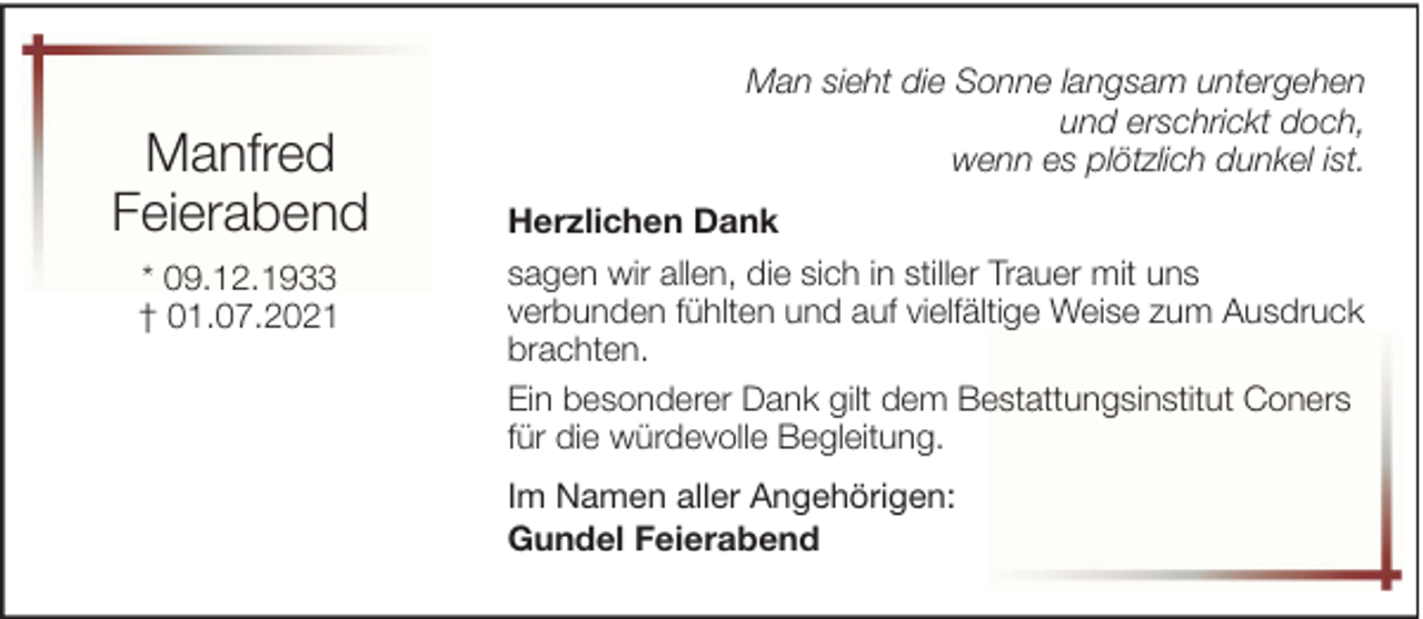 <p>Manfred<br />Feierabend<br />* 09.12.1933<br />† 01.07.2021</p><p>Man sieht die Sonne langsam untergehen<br />und erschrickt doch,<br />wenn es plötzlich dunkel ist.<br />Herzlichen Dank<br />sagen wir allen, die sich in stiller Trauer mit uns<br />verbunden fühlten und auf vielfältige Weise zum Ausdruck<br />brachten.<br />Ein besonderer Dank gilt dem Bestattungsinstitut Coners<br />für die würdevolle Begleitung.<br />Im Namen aller Angehörigen:<br />Gundel Feierabend</p>