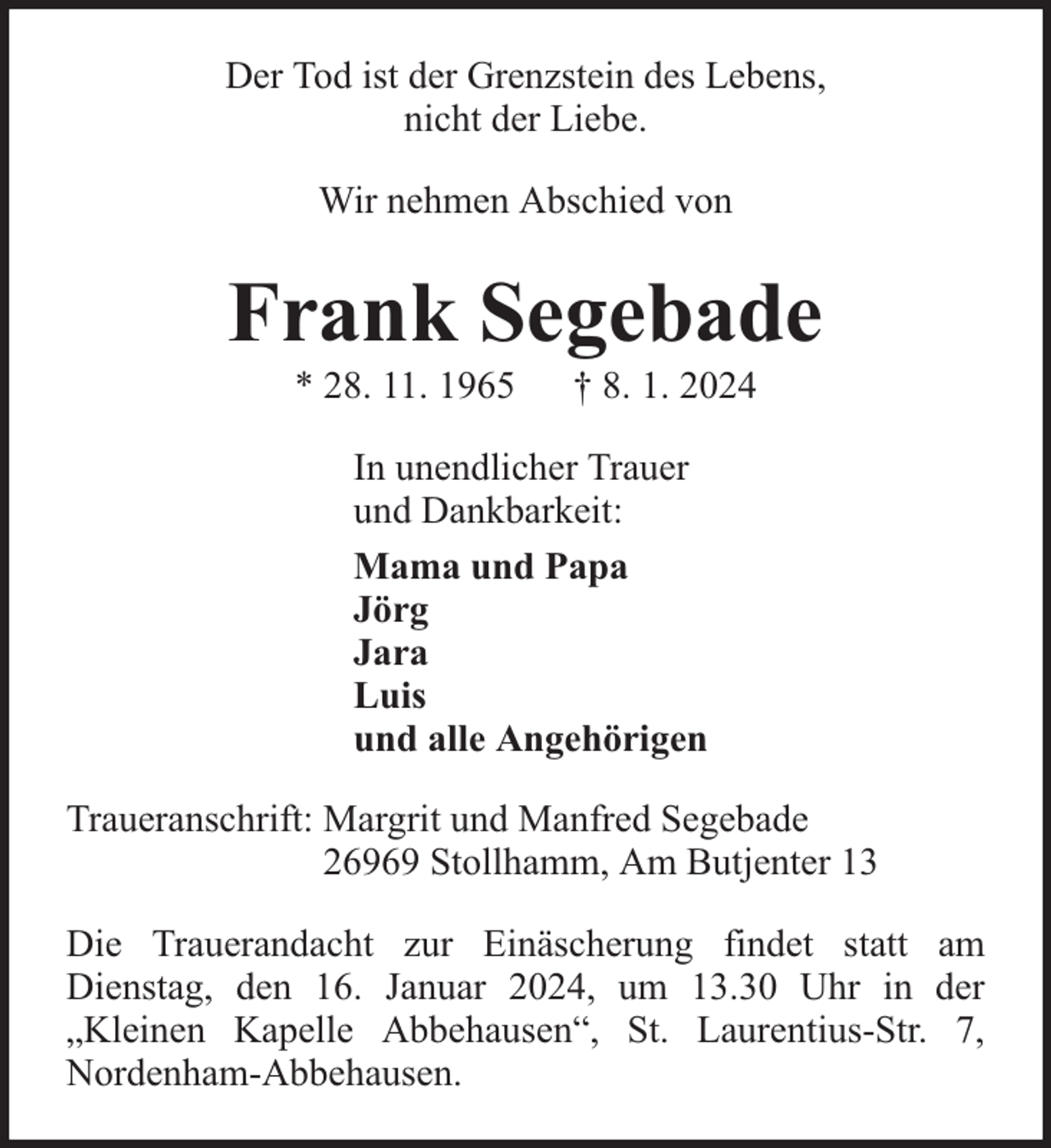 <p>Der Tod ist der Grenzstein des Lebens,<br />nicht der Liebe.<br />Wir nehmen Abschied von</p><p>Frank Segebade<br />* 28. 11. 1965</p><p>† 8. 1. 2024</p><p>In unendlicher Trauer<br />und Dankbarkeit:<br />Mama und Papa<br />Jörg<br />Jara<br />Luis<br />und alle Angehörigen<br />Traueranschrift: Margrit und Manfred Segebade<br />26969 Stollhamm, Am Butjenter 13<br />Die Trauerandacht zur Einäscherung findet statt am<br />Dienstag, den 16. Januar 2024, um 13.30 Uhr in der<br />„Kleinen Kapelle Abbehausen“, St. Laurentius-Str. 7,<br />Nordenham-Abbehausen.</p>
