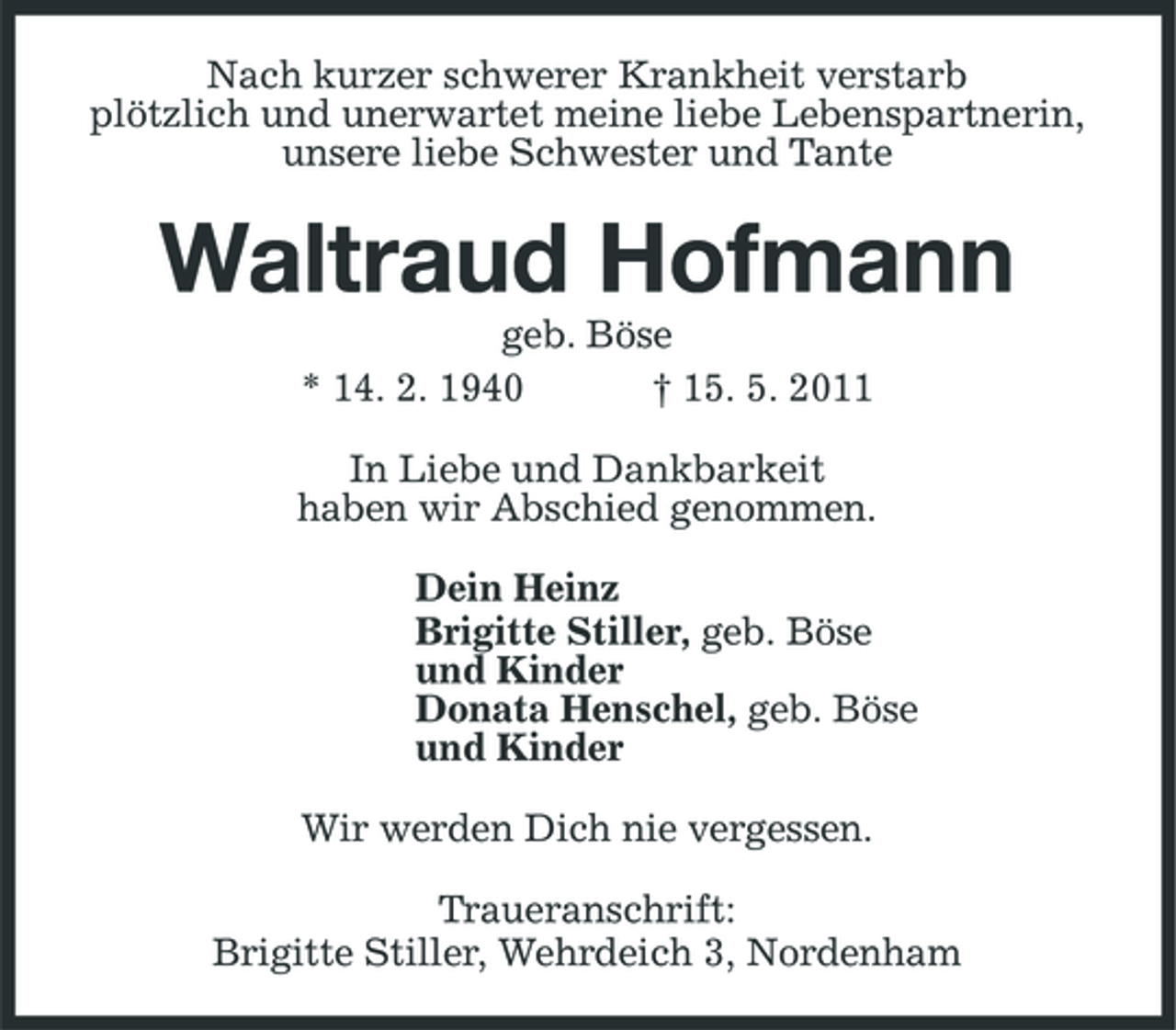 <p>Nach kurzer schwerer Krankheit verstarb plötzlich und unerwartet meine liebe Lebenspartnerin, unsere liebe Schwester und Tante</p><p>Waltraud Hofmann<br />geb. Böse * 14. 2. 1940 † 15. 5. 2011 In Liebe und Dankbarkeit haben wir Abschied genommen. Dein Heinz Brigitte Stiller, geb. Böse und Kinder Donata Henschel, geb. Böse und Kinder Wir werden Dich nie vergessen. Traueranschrift: Brigitte Stiller, Wehrdeich 3, Nordenham</p>