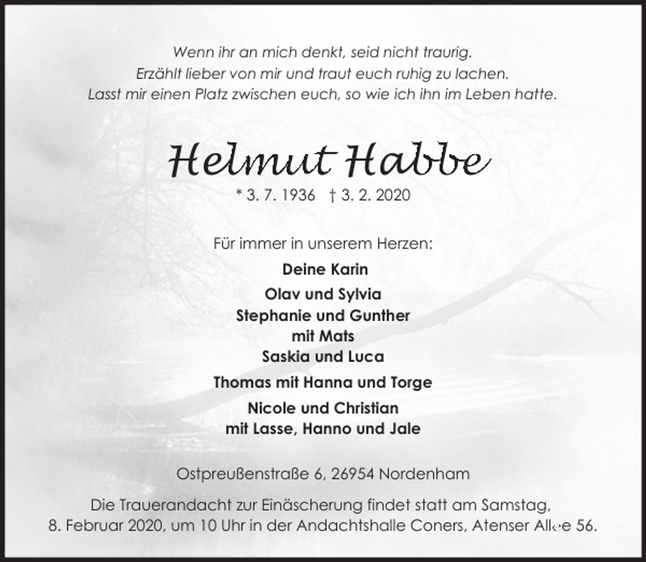 <p>Wenn ihr an mich denkt, seid nicht traurig.<br />Erzählt lieber von mir und traut euch ruhig zu lachen.<br />Lasst mir einen Platz zwischen euch, so wie ich ihn im Leben hatte.</p><p>ellmut Hab<br />abbe<br />He<br />* 3. 7. 1936 † 3. 2. 2020</p><p>Für immer in unserem Herzen:<br />Deine Karin<br />Olav und Sylvia<br />Stephanie und Gunther<br />mit Mats<br />Saskia und Luca<br />Thomas mit Hanna und Torge<br />Nicole und Christian<br />mit Lasse, Hanno und Jale<br />Ostpreußenstraße 6, 26954 Nordenham<br />Die Trauerandacht zur Einäscherung findet statt am Samstag,<br />8. Februar 2020, um 10 Uhr in der Andachtshalle Coners, Atenser Alle<br />ee 56.</p>