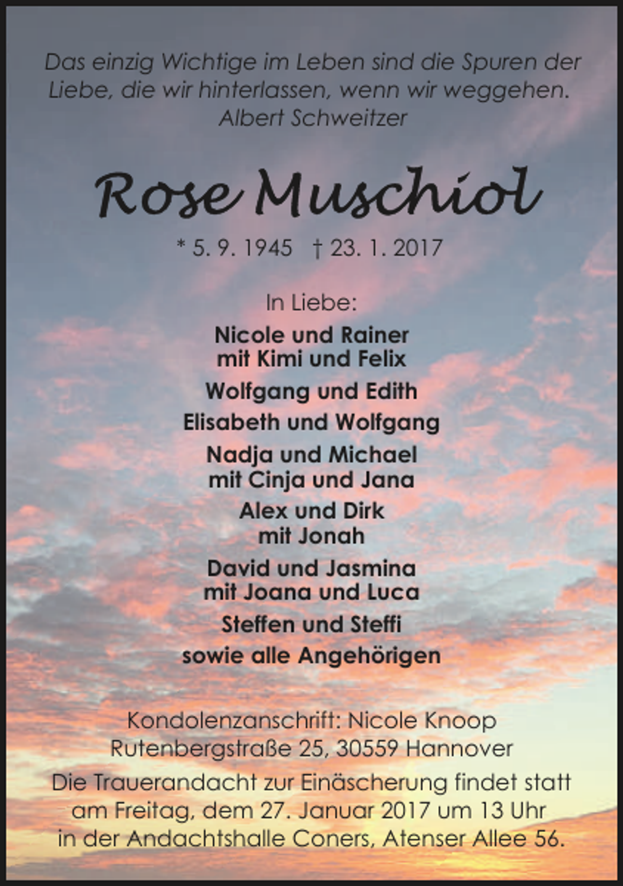 <p>Das einzig Wichtige im Leben sind die Spuren der<br />Liebe, die wir hinterlassen, wenn wir weggehen.<br />Albert Schweitzer</p><p>* 5. 9. 1945 † 23. 1. 2017<br />In Liebe:<br />Nicole und Rainer<br />mit Kimi und Felix<br />Wolfgang und Edith<br />Elisabeth und Wolfgang<br />Nadja und Michael<br />mit Cinja und Jana<br />Alex und Dirk<br />mit Jonah<br />David und Jasmina<br />mit Joana und Luca<br />Steffen und Steffi<br />sowie alle Angehörigen<br />Kondolenzanschrift: Nicole Knoop<br />Rutenbergstraße 25, 30559 Hannover<br />Die Trauerandacht zur Einäscherung findet statt<br />am Freitag, dem 27. Januar 2017 um 13 Uhr<br />in der Andachtshalle Coners, Atenser Allee 56.</p>