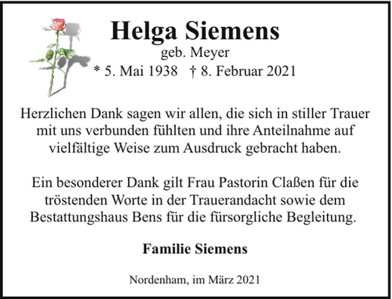 <p>Helga Siemens</p><p>geb. Meyer<br />* 5. Mai 1938 † 8. Februar 2021<br />Herzlichen Dank sagen wir allen, die sich in stiller Trauer<br />mit uns verbunden fühlten und ihre Anteilnahme auf<br />vielfältige Weise zum Ausdruck gebracht haben.<br />Ein besonderer Dank gilt Frau Pastorin Claßen für die<br />tröstenden Worte in der Trauerandacht sowie dem<br />Bestattungshaus Bens für die fürsorgliche Begleitung.<br />Familie Siemens<br />Nordenham, im März 2021</p>