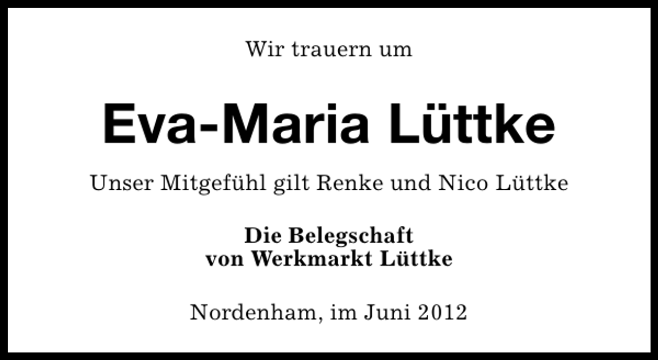 <p>Wir trauern um</p><p>Eva-Maria Lüttke<br />Unser Mitgefühl gilt Renke und Nico Lüttke<br />Die Belegschaft<br />von Werkmarkt Lüttke<br />Nordenham, im Juni 2012</p>