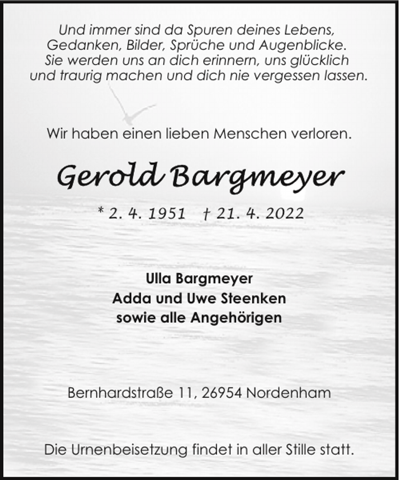 <p>Und immer sind da Spuren deines Lebens,<br />Gedanken, Bilder, Sprüche und Augenblicke.<br />Sie werden uns an dich erinnern, uns glücklich<br />und traurig machen und dich nie vergessen lassen.</p>
<p>Wir haben einen lieben Menschen verloren.</p>
<p>* 2. 4. 1951</p>
<p>† 21. 4. 2022</p>
<p>Ulla Bargmeyer<br />Adda und Uwe Steenken<br />sowie alle Angehörigen</p>
<p>Bernhardstraße 11, 26954 Nordenham</p>
<p>Die Urnenbeisetzung findet in aller Stille statt.</p>