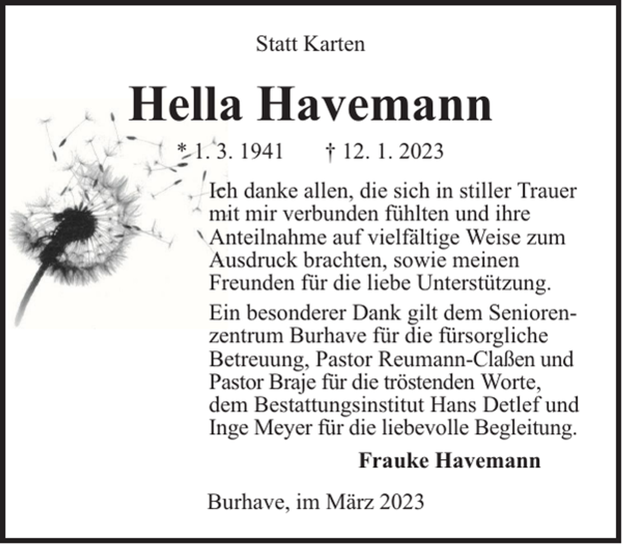 <p>Statt Karten</p><p>Hella Havemann<br />* 1. 3. 1941</p><p>† 12. 1. 2023</p><p>Ich danke allen, die sich in stiller Trauer<br />mit mir verbunden fühlten und ihre<br />Anteilnahme auf vielfältige Weise zum<br />Ausdruck brachten, sowie meinen<br />Freunden für die liebe Unterstützung.<br />Ein besonderer Dank gilt dem Seniorenzentrum Burhave für die fürsorgliche<br />Betreuung, Pastor Reumann-Claßen und<br />Pastor Braje für die tröstenden Worte,<br />dem Bestattungsinstitut Hans Detlef und<br />Inge Meyer für die liebevolle Begleitung.<br />Frauke Havemann<br />Burhave, im März 2023</p>