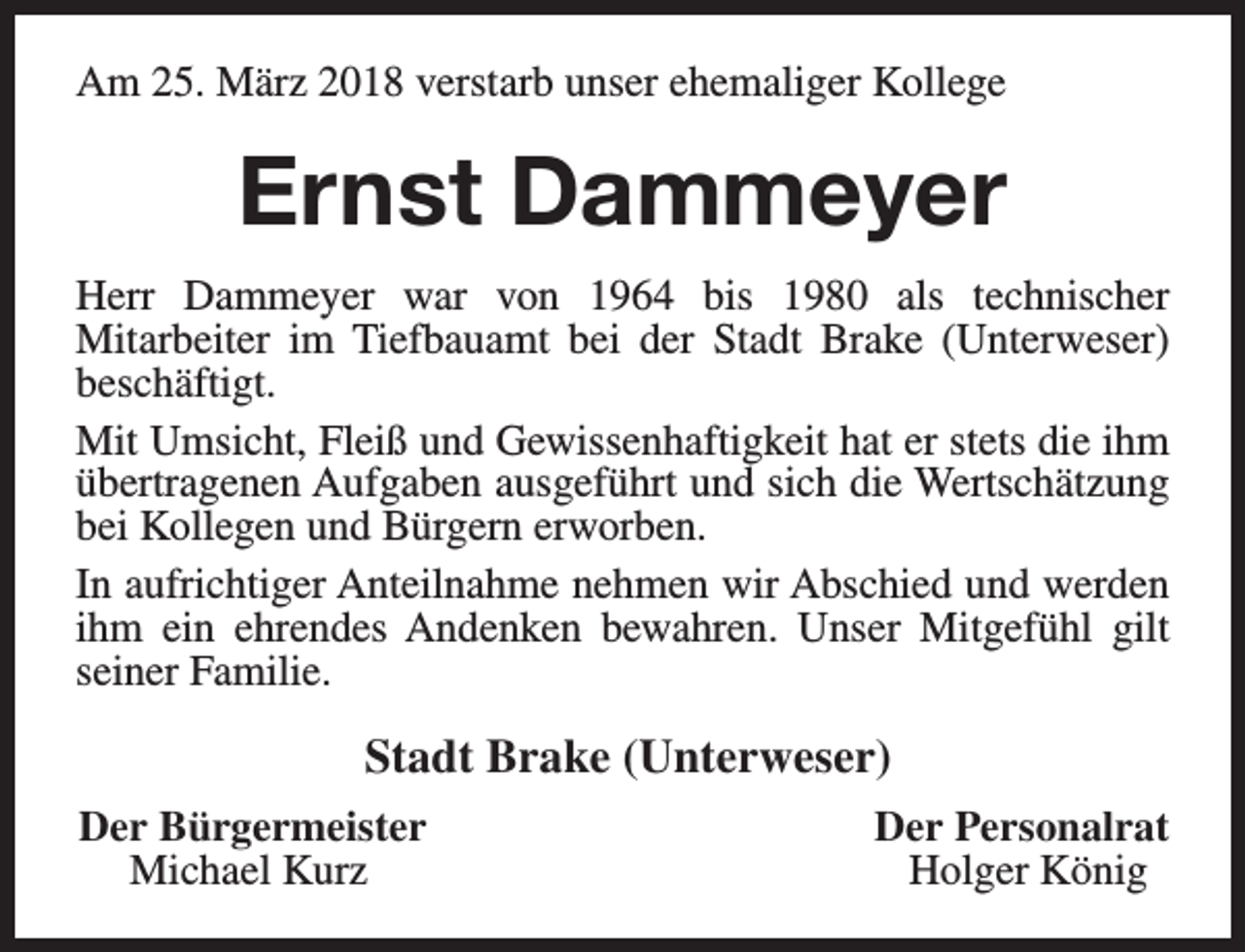 <p>Am 25. März 2018 verstarb unser ehemaliger Kollege</p><p>Ernst Dammeyer<br />Herr Dammeyer war von 1964 bis 1980 als technischer<br />Mitarbeiter im Tiefbauamt bei der Stadt Brake (Unterweser)<br />beschäftigt.<br />Mit Umsicht, Fleiß und Gewissenhaftigkeit hat er stets die ihm<br />übertragenen Aufgaben ausgeführt und sich die Wertschätzung<br />bei Kollegen und Bürgern erworben.<br />In aufrichtiger Anteilnahme nehmen wir Abschied und werden<br />ihm ein ehrendes Andenken bewahren. Unser Mitgefühl gilt<br />seiner Familie.</p><p>Stadt Brake (Unterweser)<br />Der Bürgermeister<br />Michael Kurz</p><p>Der Personalrat<br />Holger König</p>