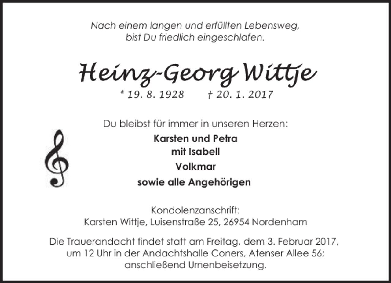 <p>Nach einem langen und erfüllten Lebensweg,<br />bist Du friedlich eingeschlafen.</p><p>* 19. 8. 1928</p><p>† 20. 1. 2017</p><p>Du bleibst für immer in unseren Herzen:<br />Karsten und Petra<br />mit Isabell<br />Volkmar<br />sowie alle Angehörigen<br />Kondolenzanschrift:<br />Karsten Wittje, Luisenstraße 25, 26954 Nordenham</p><p>Die Trauerandacht findet statt am Freitag, dem 3. Februar 2017,<br />um 12 Uhr in der Andachtshalle Coners, Atenser Allee 56;<br />anschließend Urnenbeisetzung.</p>