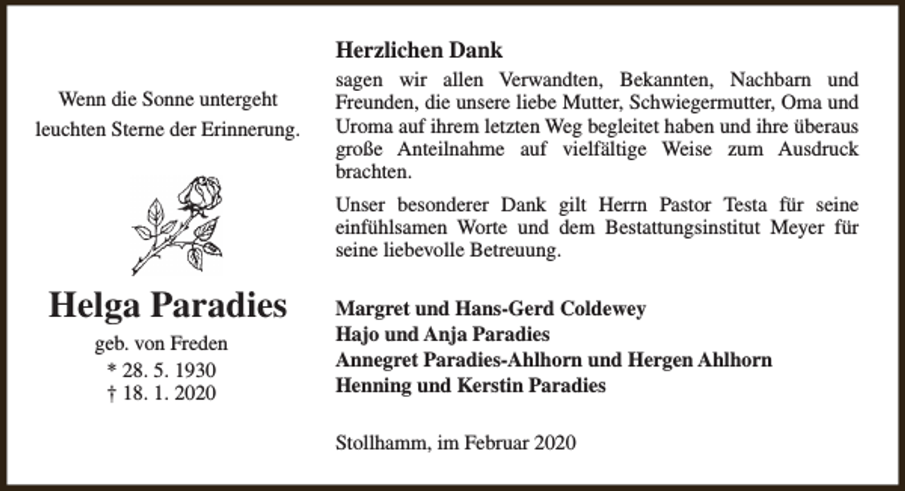 <p>Herzlichen Dank<br />Wenn die Sonne untergeht<br />leuchten Sterne der Erinnerung.</p><p>sagen wir allen Verwandten, Bekannten, Nachbarn und<br />Freunden, die unsere liebe Mutter, Schwiegermutter, Oma und<br />Uroma auf ihrem letzten Weg begleitet haben und ihre überaus<br />große Anteilnahme auf vielfältige Weise zum Ausdruck<br />brachten.<br />Unser besonderer Dank gilt Herrn Pastor Testa für seine<br />einfühlsamen Worte und dem Bestattungsinstitut Meyer für<br />seine liebevolle Betreuung.</p><p>Helga Paradies<br />geb. von Freden<br />* 28. 5. 1930<br />† 18. 1. 2020</p><p>Margret und Hans-Gerd Coldewey<br />Hajo und Anja Paradies<br />Annegret Paradies-Ahlhorn und Hergen Ahlhorn<br />Henning und Kerstin Paradies<br />Stollhamm, im Februar 2020</p>