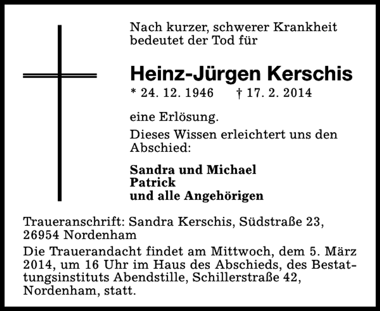 <p>Nach kurzer, schwerer Krankheit<br />bedeutet der Tod für</p><p>Heinz-Jürgen Kerschis<br />* 24. 12. 1946</p><p>† 17. 2. 2014</p><p>eine Erlösung.<br />Dieses Wissen erleichtert uns den<br />Abschied:<br />Sandra und Michael<br />Patrick<br />und alle Angehörigen<br />Traueranschrift: Sandra Kerschis, Südstraße 23,<br />26954 Nordenham<br />Die Trauerandacht findet am Mittwoch, dem 5. März<br />2014, um 16 Uhr im Haus des Abschieds, des Bestattungsinstituts Abendstille, Schillerstraße 42,<br />Nordenham, statt.</p>