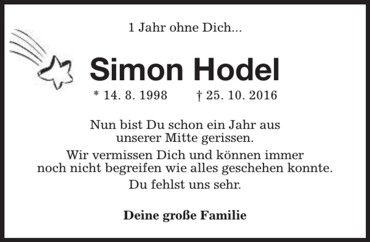 <p>1 Jahr ohne Dich...</p><p>Simon Hodel<br />* 14. 8. 1998</p><p>† 25. 10. 2016</p><p>Nun bist Du schon ein Jahr aus<br />unserer Mitte gerissen.<br />Wir vermissen Dich und können immer<br />noch nicht begreifen wie alles geschehen konnte.<br />Du fehlst uns sehr.<br />Deine große Familie</p>