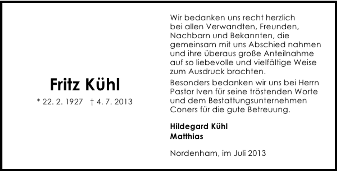 <p>Fritz Kühl</p><p>* 22. 2. 1927 † 4. 7. 2013</p><p>Wir bedanken uns recht herzlich<br />bei allen Verwandten, Freunden,<br />Nachbarn und Bekannten, die<br />gemeinsam mit uns Abschied nahmen<br />und ihre überaus große Anteilnahme<br />auf so liebevolle und vielfältige Weise<br />zum Ausdruck brachten.<br />Besonders bedanken wir uns bei Herrn<br />Pastor Iven für seine tröstenden Worte<br />und dem Bestattungsunternehmen<br />Coners für die gute Betreuung.<br />Hildegard Kühl<br />Matthias<br />Nordenham, im Juli 2013</p>