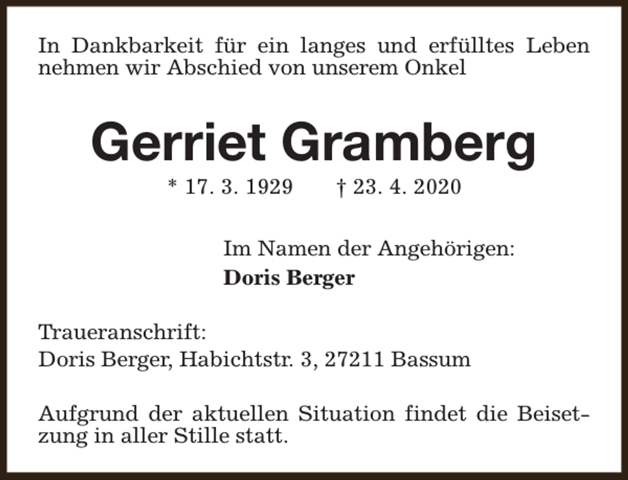 <p>In Dankbarkeit für ein langes und erfülltes Leben<br />nehmen wir Abschied von unserem Onkel</p><p>Gerriet Gramberg<br />* 17. 3. 1929</p><p>† 23. 4. 2020</p><p>Im Namen der Angehörigen:<br />Doris Berger<br />Traueranschrift:<br />Doris Berger, Habichtstr. 3, 27211 Bassum<br />Aufgrund der aktuellen Situation findet die Beisetzung in aller Stille statt.</p>