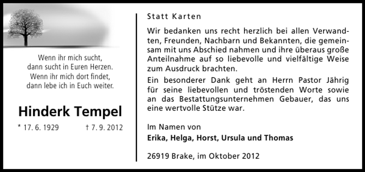 <p>Statt Karten</p><p>Wenn ihr mich sucht,<br />dann sucht in Euren Herzen.<br />Wenn ihr mich dort ﬁndet,<br />dann lebe ich in Euch weiter.</p><p>Hinderk Tempel<br />* 17. 6. 1929</p><p>† 7. 9. 2012</p><p>Wir bedanken uns recht herzlich bei allen Verwandten, Freunden, Nachbarn und Bekannten, die gemeinsam mit uns Abschied nahmen und ihre überaus große<br />Anteilnahme auf so liebevolle und vielfältige Weise<br />zum Ausdruck brachten.<br />Ein besonderer Dank geht an Herrn Pastor Jährig<br />für seine liebevollen und tröstenden Worte sowie<br />an das Bestattungsunternehmen Gebauer, das uns<br />eine wertvolle Stütze war.<br />Im Namen von<br />Erika, Helga, Horst, Ursula und Thomas<br />26919 Brake, im Oktober 2012</p>