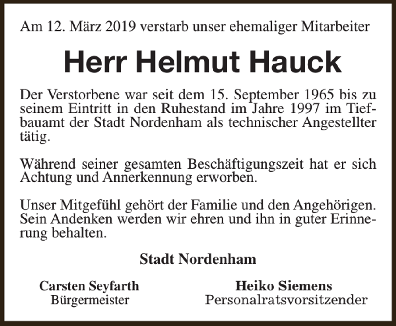 <p>Am 12. März 2019 verstarb unser ehemaliger Mitarbeiter</p><p>Herr Helmut Hauck<br />Der Verstorbene war seit dem 15. September 1965 bis zu<br />seinem Eintritt in den Ruhestand im Jahre 1997 im Tiefbauamt der Stadt Nordenham als technischer Angestellter<br />tätig.<br />Während seiner gesamten Beschäftigungszeit hat er sich<br />Achtung und Annerkennung erworben.<br />Unser Mitgefühl gehört der Familie und den Angehörigen.<br />Sein Andenken werden wir ehren und ihn in guter Erinnerung behalten.<br />Stadt Nordenham<br />Carsten Seyfarth<br />Bürgermeister</p><p>Heiko Siemens<br />Personalratsvorsitzender</p>