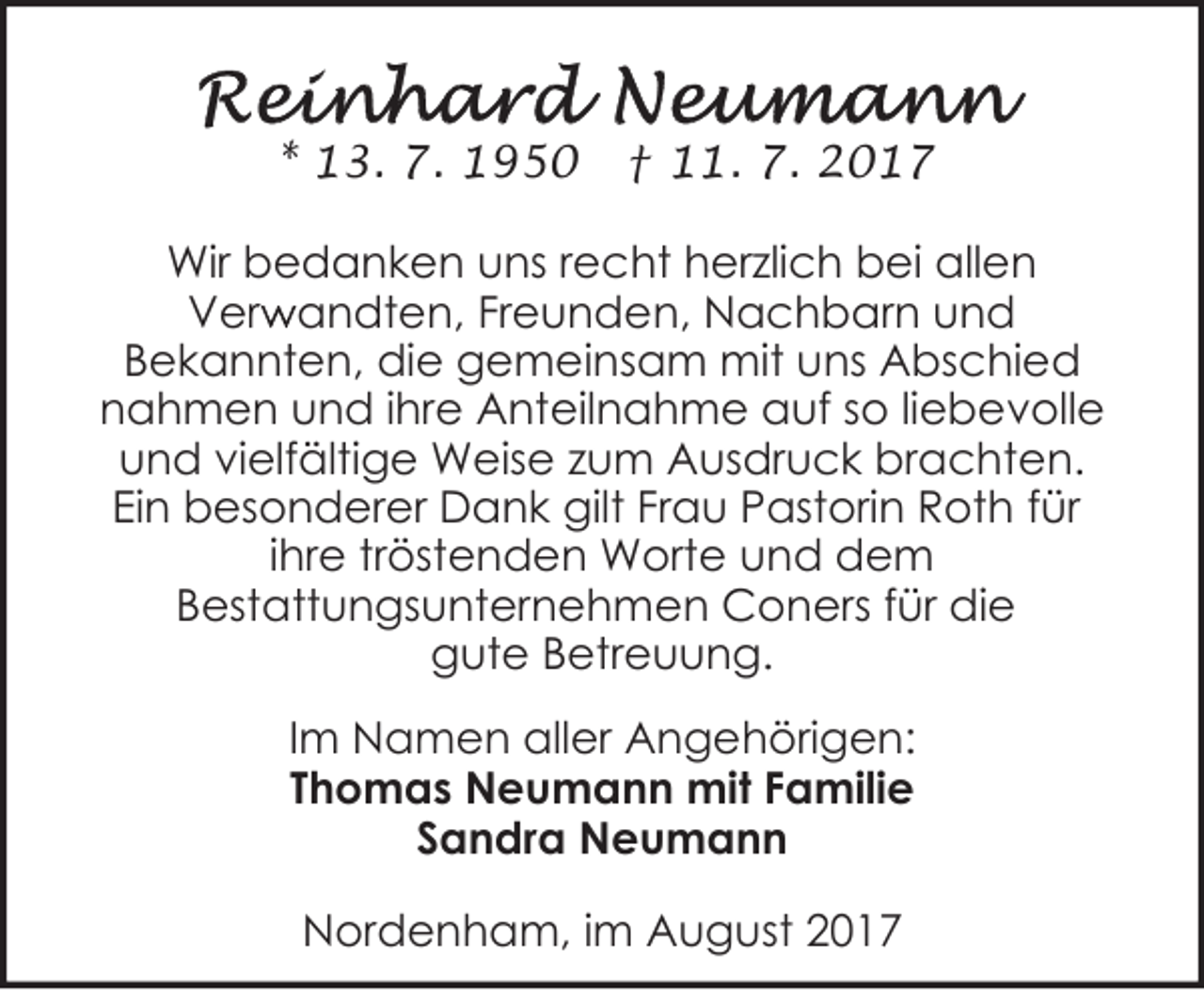 <p>* 13. 7. 1950</p><p>† 11. 7. 2017</p><p>Wir bedanken uns recht herzlich bei allen<br />r andten, Freunden, Nachbarn und<br />Verw<br />Bekannten, die gemeinsam mit uns Abschied<br />nahmen und ihre Anteilnahme auf so liebevolle<br />und vielfältige Weise zum Ausdruck brachten.<br />Ein besonderer Dank gilt Frau Pastorin Roth für<br />ihre tröstenden Worte und dem<br />Bestattungsunternehmen Coners für die<br />gute Betreuung.<br />Im Namen aller Angehörigen:<br />Thomas Neumann mit Familie<br />Sandra Neumann<br />Nordenham, im August 2017</p>