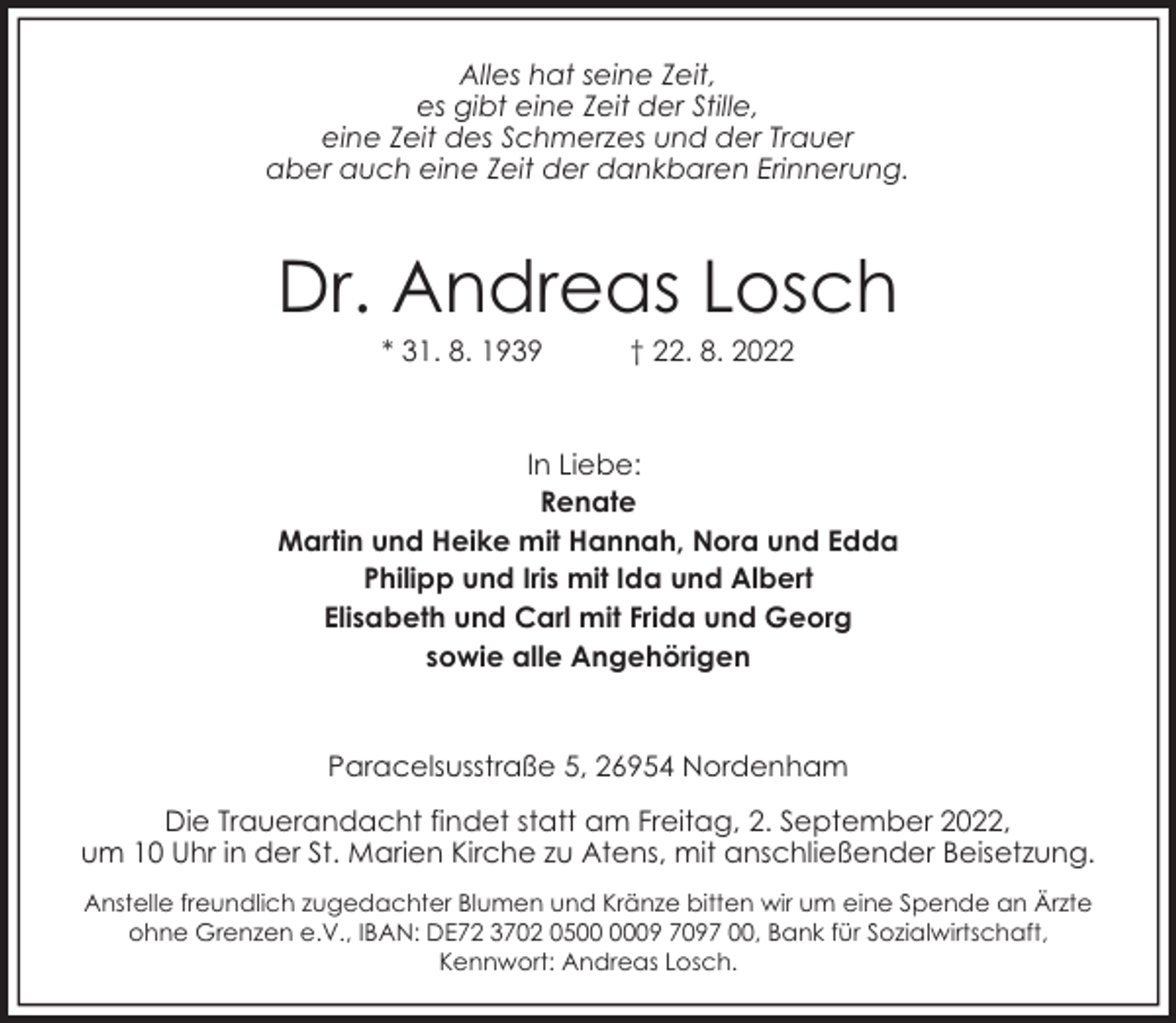 <p>Alles hat seine Zeit,<br />es gibt eine Zeit der Stille,<br />eine Zeit des Schmerzes und der Trauer<br />aber auch eine Zeit der dankbaren Erinnerung.</p><p>Dr. Andreas Losch<br />* 31. 8. 1939</p><p>† 22. 8. 2022</p><p>In Liebe:<br />Renate<br />Martin und Heike mit Hannah, Nora und Edda<br />Philipp und Iris mit Ida und Albert<br />Elisabeth und Carl mit Frida und Georg<br />sowie alle Angehörigen</p><p>Paracelsusstraße 5, 26954 Nordenham<br />Die Trauerandacht findet statt am Freitag, 2. September 2022,<br />um 10 Uhr in der St. Marien Kirche zu Atens, mit anschließender Beisetzung.<br />Anstelle freundlich zugedachter Blumen und Kränze bitten wir um eine Spende an Ärzte<br />ohne Grenzen e.V., IBAN: DE72 3702 0509 7097 00, Bank für Sozialwirtschaft,<br />Kennwort: Andreas Losch.</p>