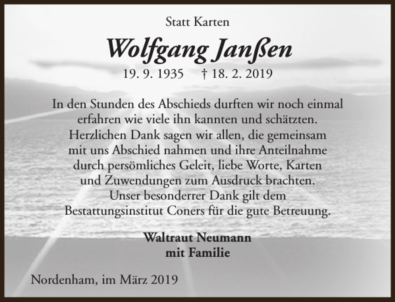 <p>Statt Karten</p><p>Wolfgang Janßen<br />19. 9. 1935</p><p>† 18. 2. 2019</p><p>In den Stunden des Abschieds durften wir noch einmal<br />erfahren wie viele ihn kannten und schätzten.<br />Herzlichen Dank sagen wir allen, die gemeinsam<br />mit uns Abschied nahmen und ihre Anteilnahme<br />durch persömliches Geleit, liebe Worte, Karten<br />und Zuwendungen zum Ausdruck brachten.<br />Unser besonderrer Dank gilt dem<br />Bestattungsinstitut Coners für die gute Betreuung.<br />Waltraut Neumann<br />mit Familie<br />Nordenham, im März 2019</p>
