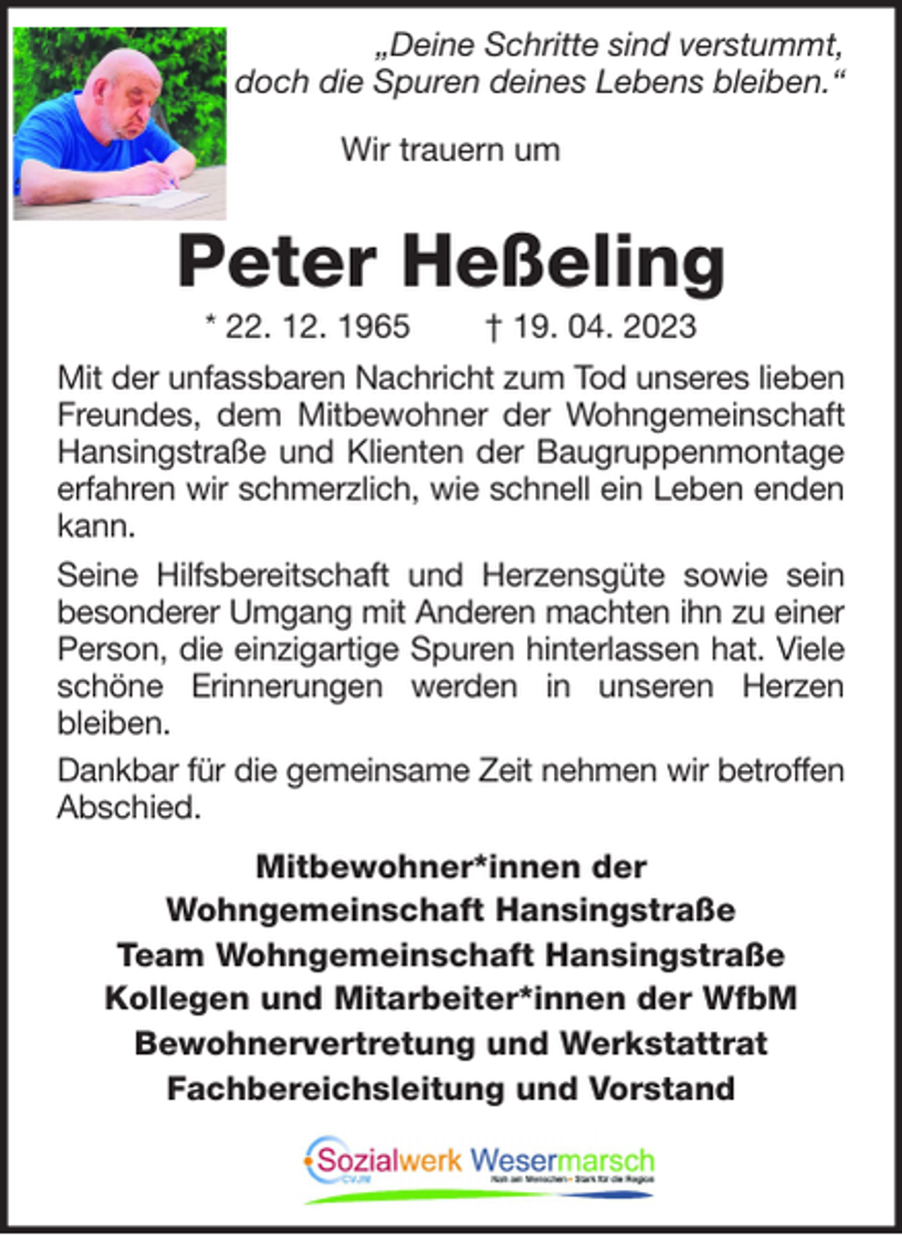 <p>„Deine Schritte sind verstummt,<br />doch die Spuren deines Lebens bleiben.“<br />Wir trauern um</p><p>Peter Heßeling<br />* 22. 12. 1965</p><p>† 19. 04. 2023</p><p>Mit der unfassbaren Nachricht zum Tod unseres lieben<br />Freundes, dem Mitbewohner der Wohngemeinschaft<br />Hansingstraße und Klienten der Baugruppenmontage<br />erfahren wir schmerzlich, wie schnell ein Leben enden<br />kann.<br />Seine Hilfsbereitschaft und Herzensgüte sowie sein<br />besonderer Umgang mit Anderen machten ihn zu einer<br />Person, die einzigartige Spuren hinterlassen hat. Viele<br />schöne Erinnerungen werden in unseren Herzen<br />bleiben.<br />Dankbar für die gemeinsame Zeit nehmen wir betroffen<br />Abschied.<br />Mitbewohner*innen der<br />Wohngemeinschaft Hansingstraße<br />Team Wohngemeinschaft Hansingstraße<br />Kollegen und Mitarbeiter*innen der WfbM<br />Bewohnervertretung und Werkstattrat<br />Fachbereichsleitung und Vorstand</p>