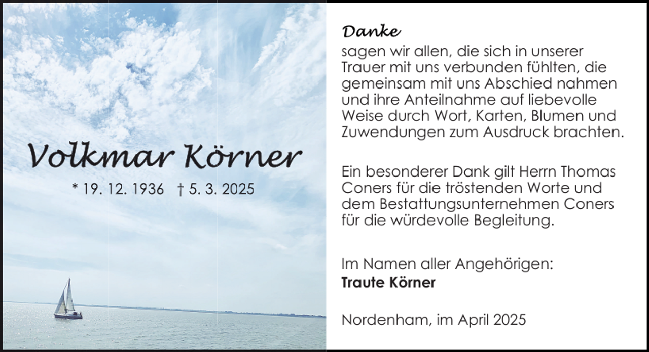 <p>sagen wir allen, die sich in unserer<br />Trauer mit uns verbunden fühlten, die<br />gemeinsam mit uns Abschied nahmen<br />und ihre Anteilnahme auf liebevolle<br />Weise durch Wort, Karten, Blumen und<br />Zuwendungen zum Ausdruck brachten.</p><p>* 19. 12. 1936 † 5. 3. 2025</p><p>Ein besonderer Dank gilt Herrn Thomas<br />Coners für die tröstenden Worte und<br />dem Bestattungsunternehmen Coners<br />für die würdevolle Begleitung.<br />Im Namen aller Angehörigen:<br />Traute Körner<br />Nordenham, im April 2025</p>