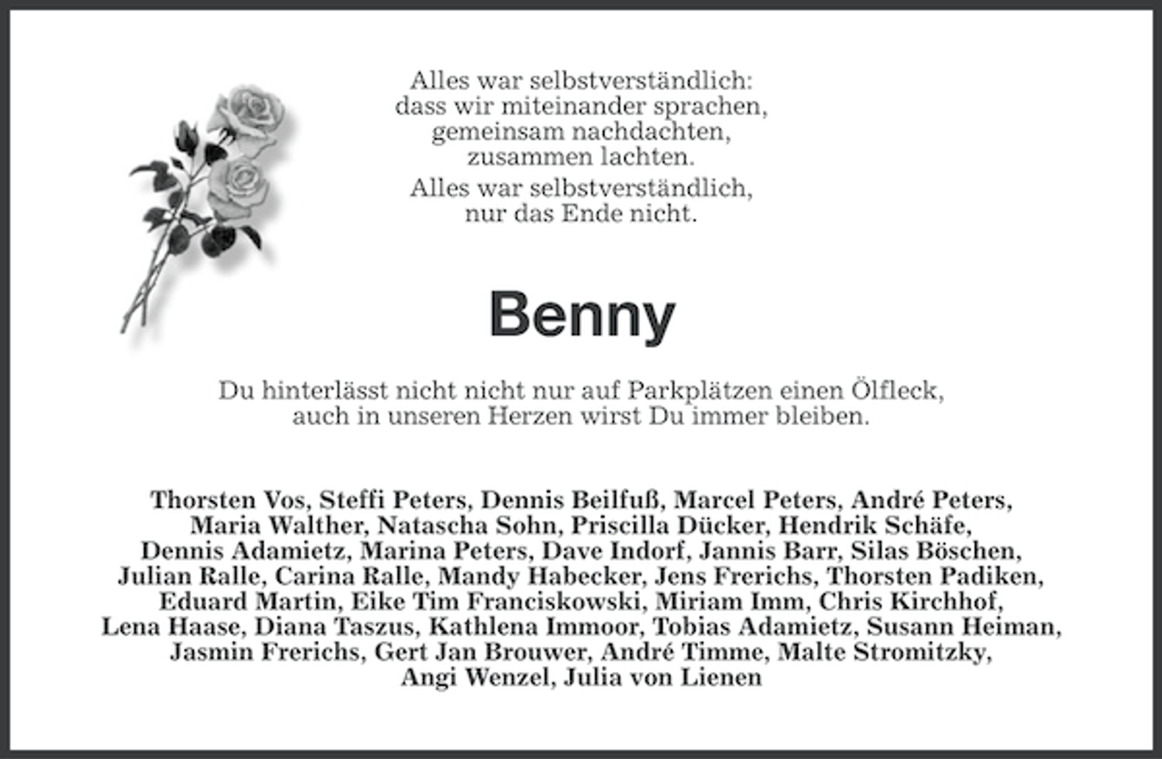 <p>Alles war selbstverständlich:<br />dass wir miteinander sprachen,<br />gemeinsam nachdachten,<br />zusammen lachten.<br />Alles war selbstverständlich,<br />nur das Ende nicht.</p><p>Benny<br />Du hinterlässt nicht nicht nur auf Parkplätzen einen Ölfleck,<br />auch in unseren Herzen wirst Du immer bleiben.<br />Thorsten Vos, Steffi Peters, Dennis Beilfuß, Marcel Peters, André Peters,<br />Maria Walther, Natascha Sohn, Priscilla Dücker, Hendrik Schäfe,<br />Dennis Adamietz, Marina Peters, Dave Indorf, Jannis Barr, Silas Böschen,<br />Julian Ralle, Carina Ralle, Mandy Habecker, Jens Frerichs, Thorsten Padiken,<br />Eduard Martin, Eike Tim Franciskowski, Miriam Imm, Chris Kirchhof,<br />Lena Haase, Diana Taszus, Kathlena Immoor, Tobias Adamietz, Susann Heiman,<br />Jasmin Frerichs, Gert Jan Brouwer, André Timme, Malte Stromitzky,<br />Angi Wenzel, Julia von Lienen</p>