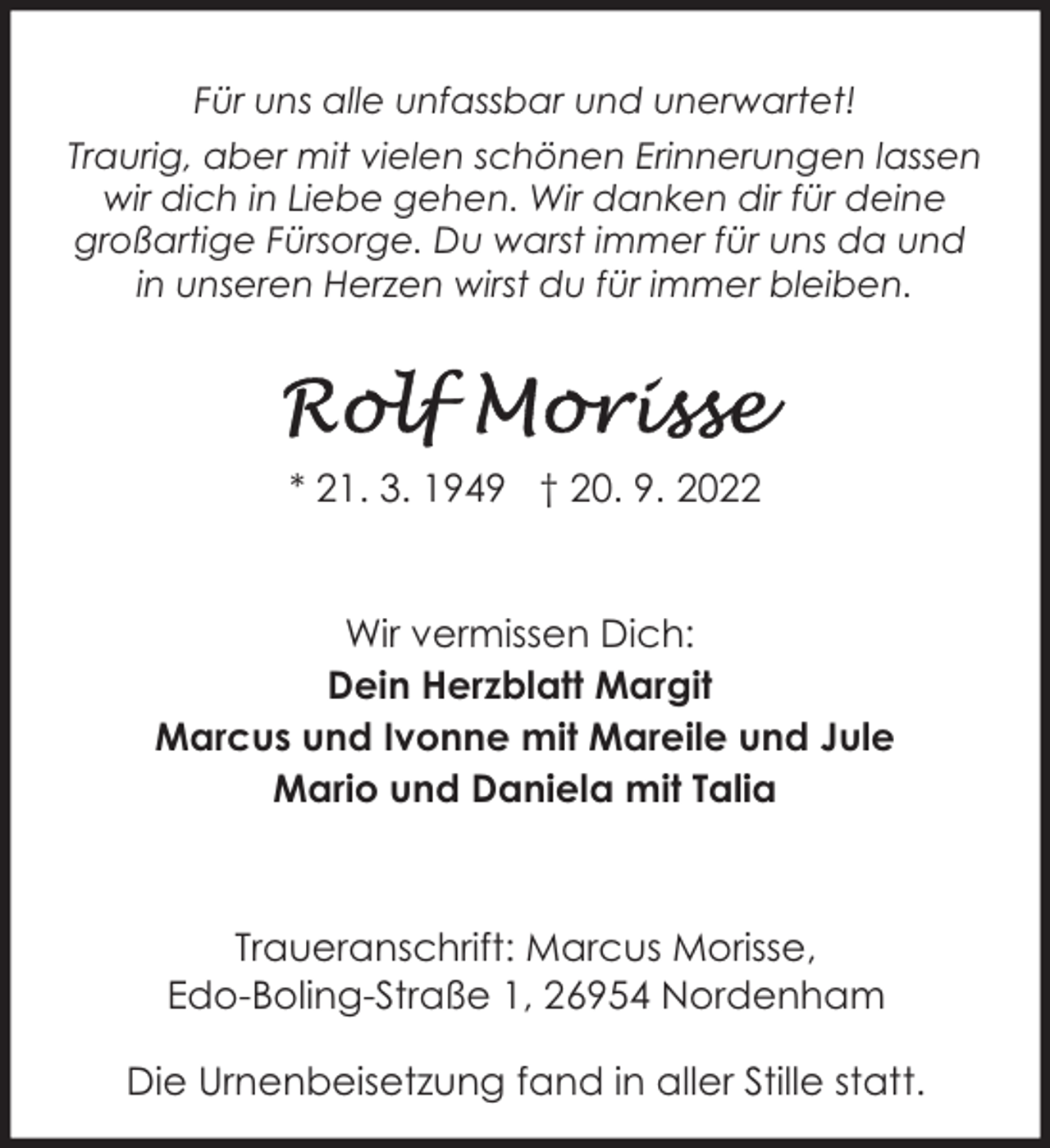 <p>Für uns alle unfassbar und unerwartet!<br />Traurig, aber mit vielen schönen Erinnerungen lassen<br />wir dich in Liebe gehen. Wir danken dir für deine<br />großartige Fürsorge. Du warst immer für uns da und<br />in unseren Herzen wirst du für immer bleiben.</p><p>* 21. 3. 1949 † 20. 9. 2022<br />Wir vermissen Dich:<br />Dein Herzblatt Margit<br />Marcus und Ivonne mit Mareile und Jule<br />Mario und Daniela mit Talia</p><p>Traueranschrift: Marcus Morisse,<br />Edo-Boling-Straße 1, 26954 Nordenham<br />Die Urnenbeisetzung fand in aller Stille statt.</p>